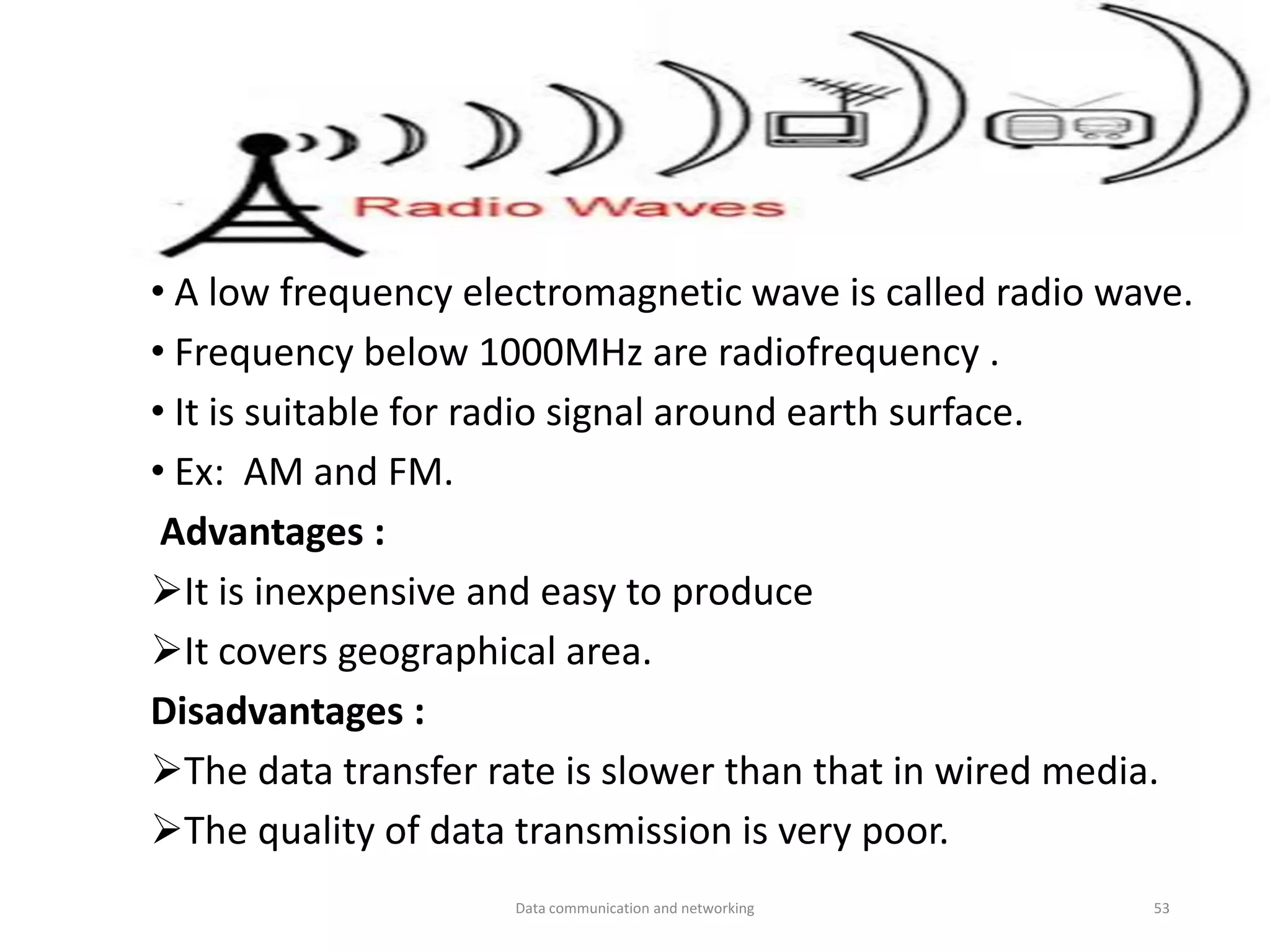 • A low frequency electromagnetic wave is called radio wave.
• Frequency below 1000MHz are radiofrequency .
• It is suitable for radio signal around earth surface.
• Ex: AM and FM.
Advantages :
➢It is inexpensive and easy to produce
➢It covers geographical area.
Disadvantages :
➢The data transfer rate is slower than that in wired media.
➢The quality of data transmission is very poor.
Data communication and networking 53
 