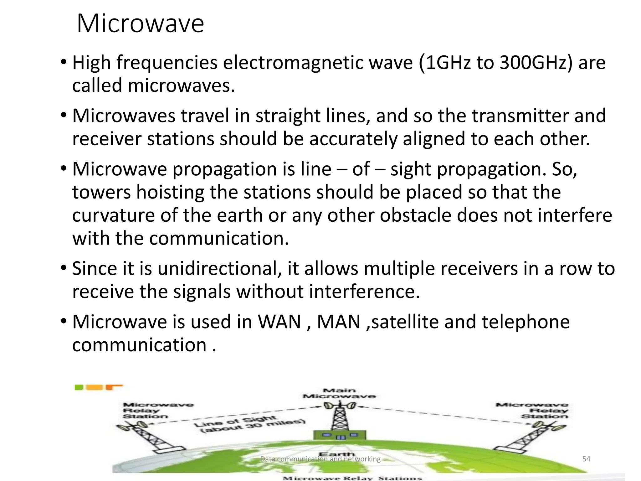 Microwave
• High frequencies electromagnetic wave (1GHz to 300GHz) are
called microwaves.
• Microwaves travel in straight lines, and so the transmitter and
receiver stations should be accurately aligned to each other.
• Microwave propagation is line – of – sight propagation. So,
towers hoisting the stations should be placed so that the
curvature of the earth or any other obstacle does not interfere
with the communication.
• Since it is unidirectional, it allows multiple receivers in a row to
receive the signals without interference.
• Microwave is used in WAN , MAN ,satellite and telephone
communication .
Data communication and networking 54
 