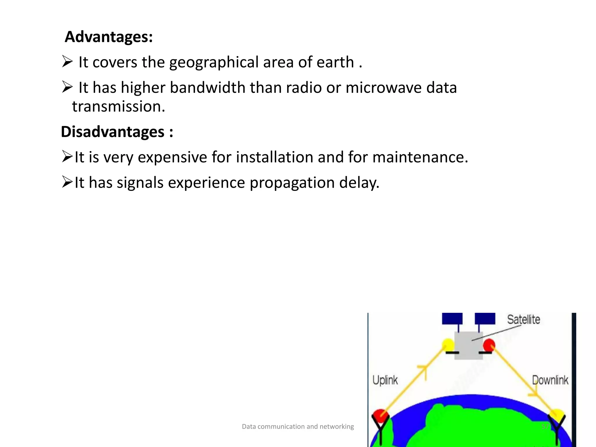 Advantages:
➢ It covers the geographical area of earth .
➢ It has higher bandwidth than radio or microwave data
transmission.
Disadvantages :
➢It is very expensive for installation and for maintenance.
➢It has signals experience propagation delay.
Data communication and networking 57
 