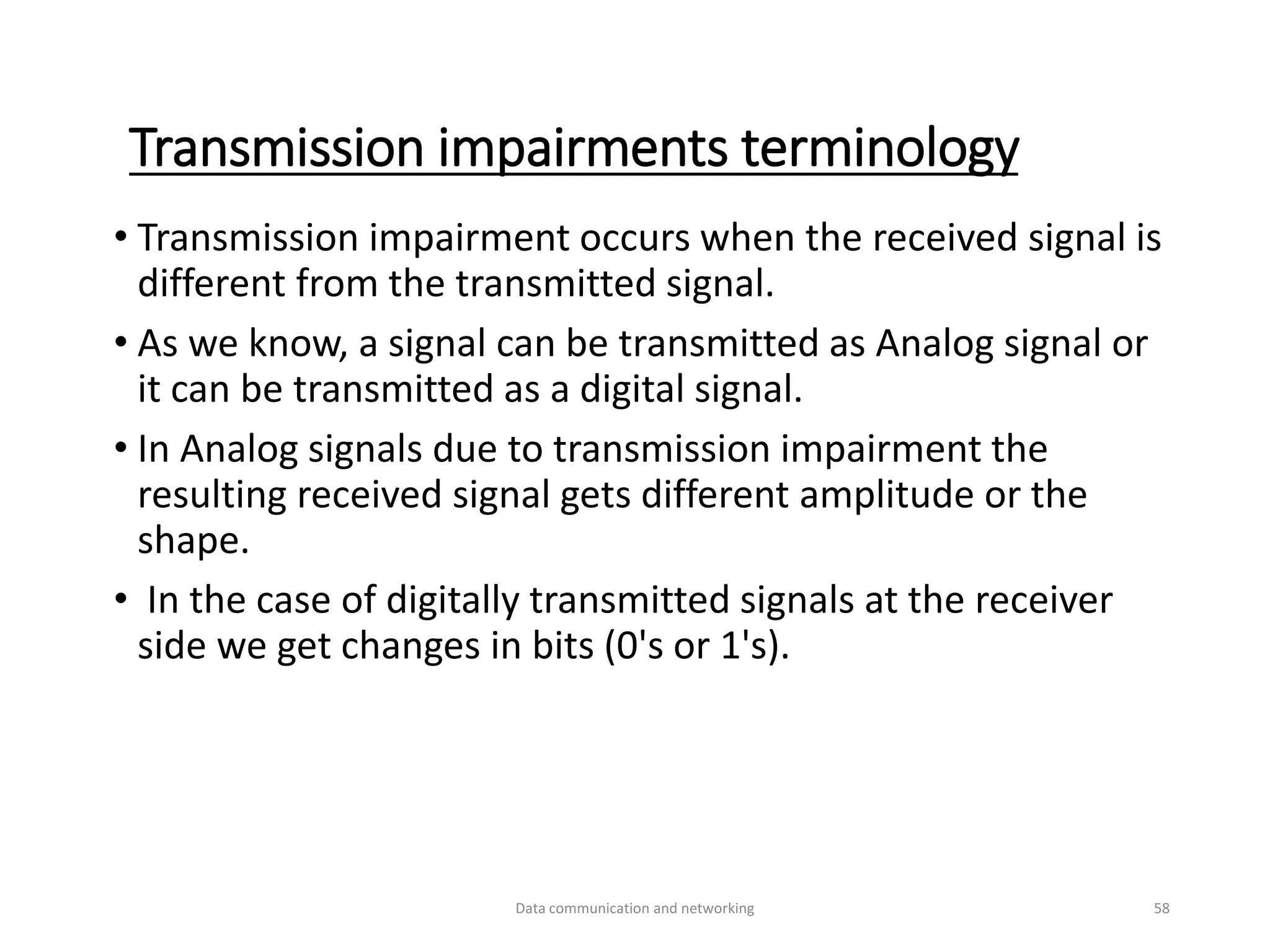 Transmission impairments terminology
• Transmission impairment occurs when the received signal is
different from the transmitted signal.
• As we know, a signal can be transmitted as Analog signal or
it can be transmitted as a digital signal.
• In Analog signals due to transmission impairment the
resulting received signal gets different amplitude or the
shape.
• In the case of digitally transmitted signals at the receiver
side we get changes in bits (0's or 1's).
Data communication and networking 58
 