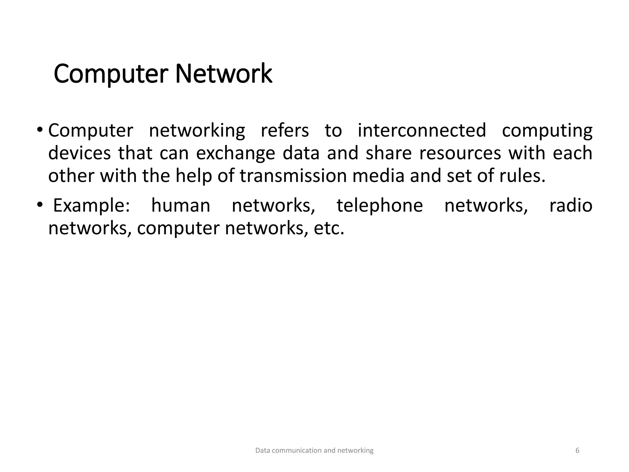 Computer Network
• Computer networking refers to interconnected computing
devices that can exchange data and share resources with each
other with the help of transmission media and set of rules.
• Example: human networks, telephone networks, radio
networks, computer networks, etc.
Data communication and networking 6
 