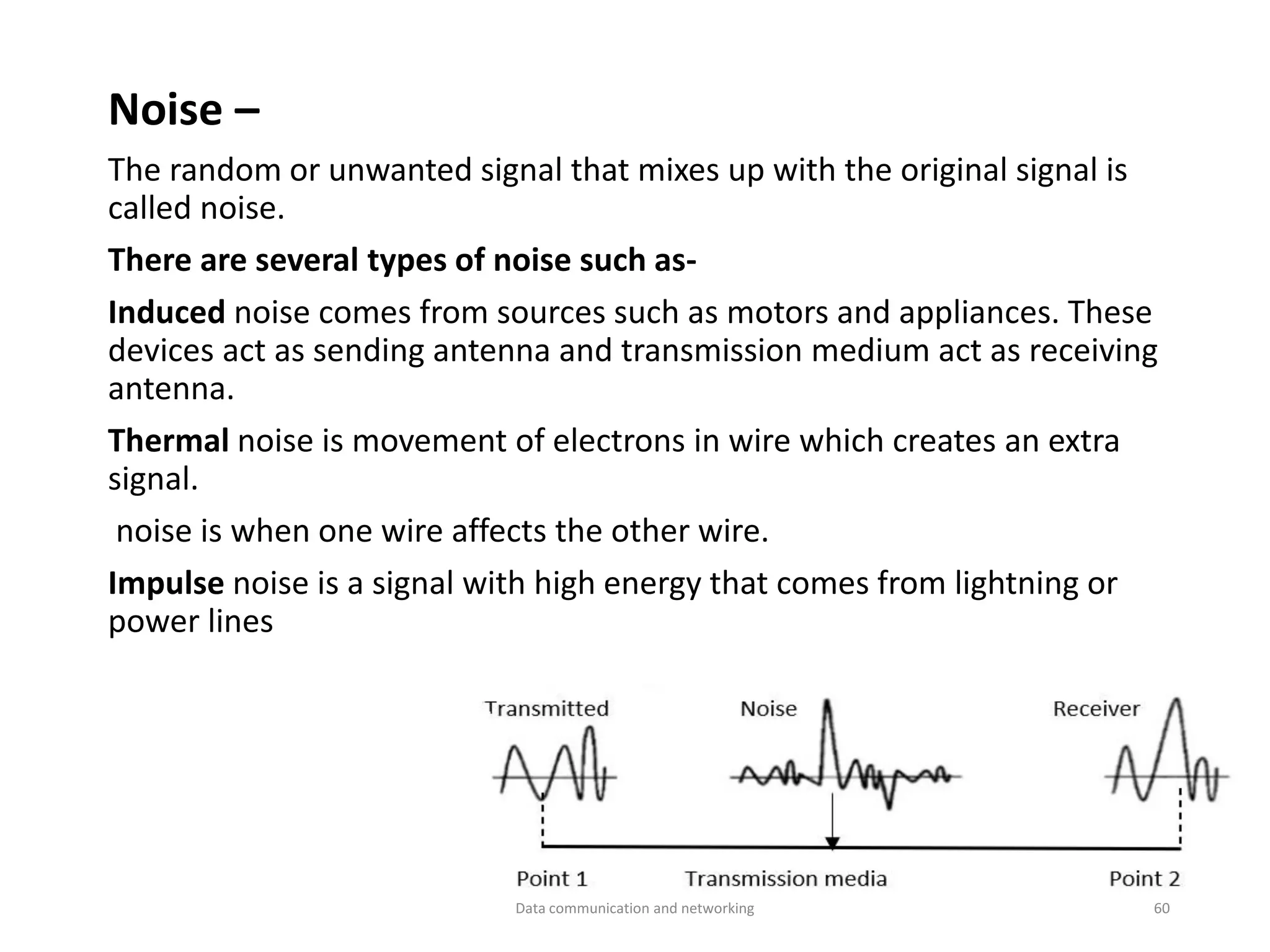 Noise –
The random or unwanted signal that mixes up with the original signal is
called noise.
There are several types of noise such as-
Induced noise comes from sources such as motors and appliances. These
devices act as sending antenna and transmission medium act as receiving
antenna.
Thermal noise is movement of electrons in wire which creates an extra
signal.
noise is when one wire affects the other wire.
Impulse noise is a signal with high energy that comes from lightning or
power lines
Data communication and networking 60
 