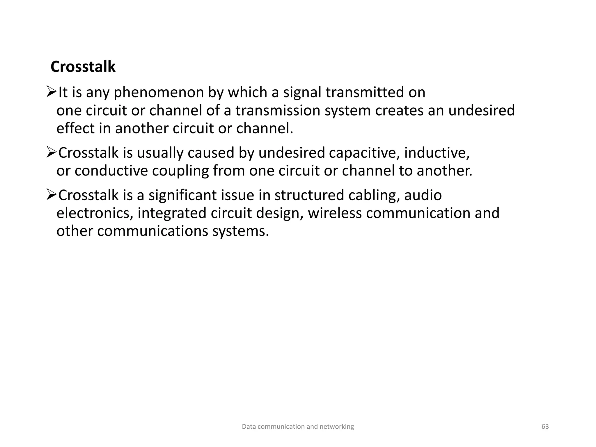 Crosstalk
➢It is any phenomenon by which a signal transmitted on
one circuit or channel of a transmission system creates an undesired
effect in another circuit or channel.
➢Crosstalk is usually caused by undesired capacitive, inductive,
or conductive coupling from one circuit or channel to another.
➢Crosstalk is a significant issue in structured cabling, audio
electronics, integrated circuit design, wireless communication and
other communications systems.
Data communication and networking 63
 