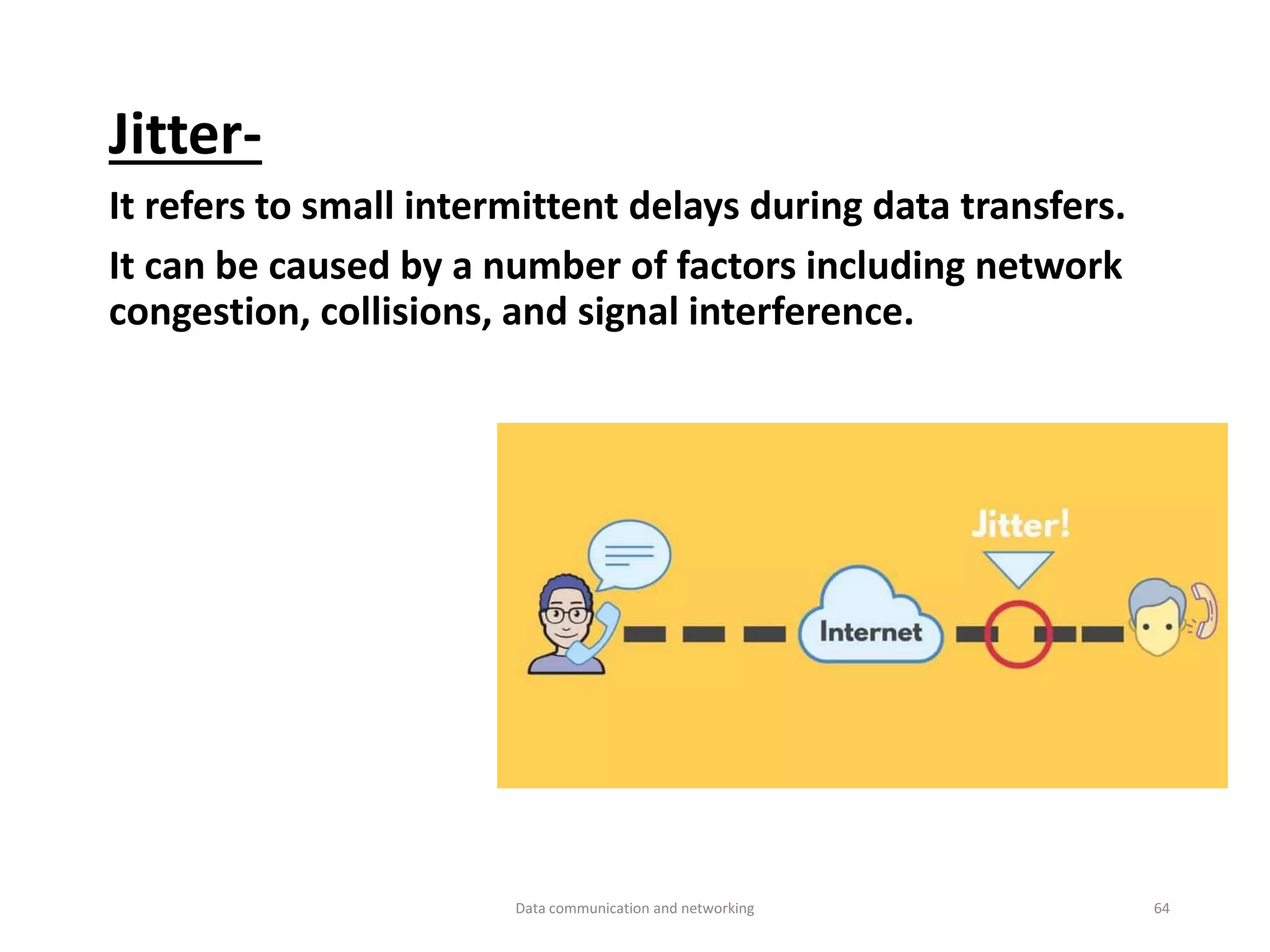 Jitter-
It refers to small intermittent delays during data transfers.
It can be caused by a number of factors including network
congestion, collisions, and signal interference.
Data communication and networking 64
 