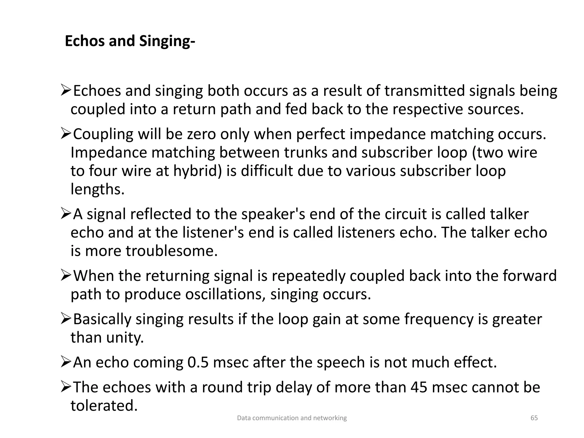 Echos and Singing-
➢Echoes and singing both occurs as a result of transmitted signals being
coupled into a return path and fed back to the respective sources.
➢Coupling will be zero only when perfect impedance matching occurs.
Impedance matching between trunks and subscriber loop (two wire
to four wire at hybrid) is difficult due to various subscriber loop
lengths.
➢A signal reflected to the speaker's end of the circuit is called talker
echo and at the listener's end is called listeners echo. The talker echo
is more troublesome.
➢When the returning signal is repeatedly coupled back into the forward
path to produce oscillations, singing occurs.
➢Basically singing results if the loop gain at some frequency is greater
than unity.
➢An echo coming 0.5 msec after the speech is not much effect.
➢The echoes with a round trip delay of more than 45 msec cannot be
tolerated.
Data communication and networking 65
 