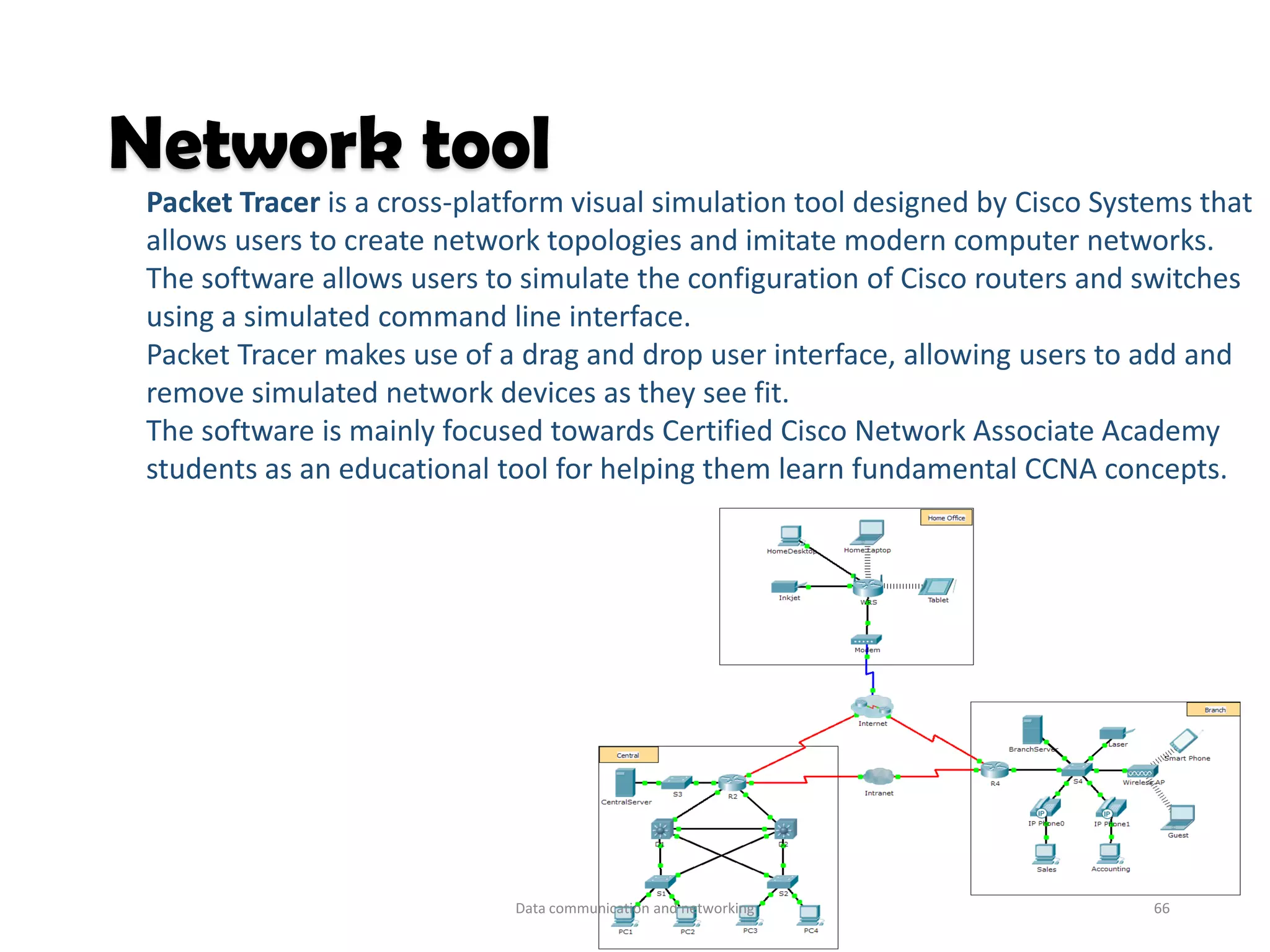 Packet Tracer is a cross-platform visual simulation tool designed by Cisco Systems that
allows users to create network topologies and imitate modern computer networks.
The software allows users to simulate the configuration of Cisco routers and switches
using a simulated command line interface.
Packet Tracer makes use of a drag and drop user interface, allowing users to add and
remove simulated network devices as they see fit.
The software is mainly focused towards Certified Cisco Network Associate Academy
students as an educational tool for helping them learn fundamental CCNA concepts.
Network tool
Data communication and networking 66
 