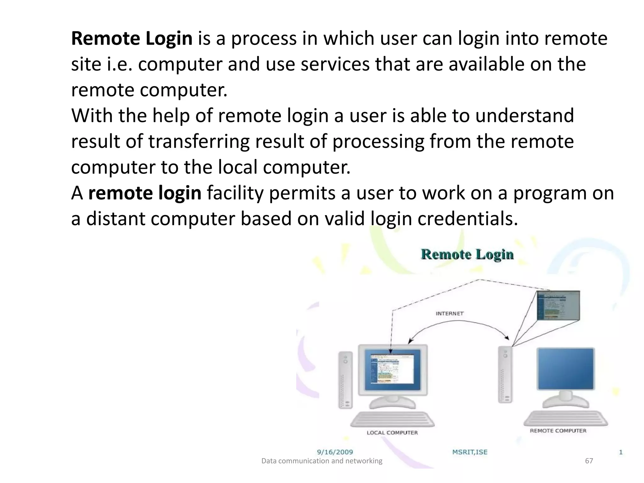 Remote Login is a process in which user can login into remote
site i.e. computer and use services that are available on the
remote computer.
With the help of remote login a user is able to understand
result of transferring result of processing from the remote
computer to the local computer.
A remote login facility permits a user to work on a program on
a distant computer based on valid login credentials.
Data communication and networking 67
 