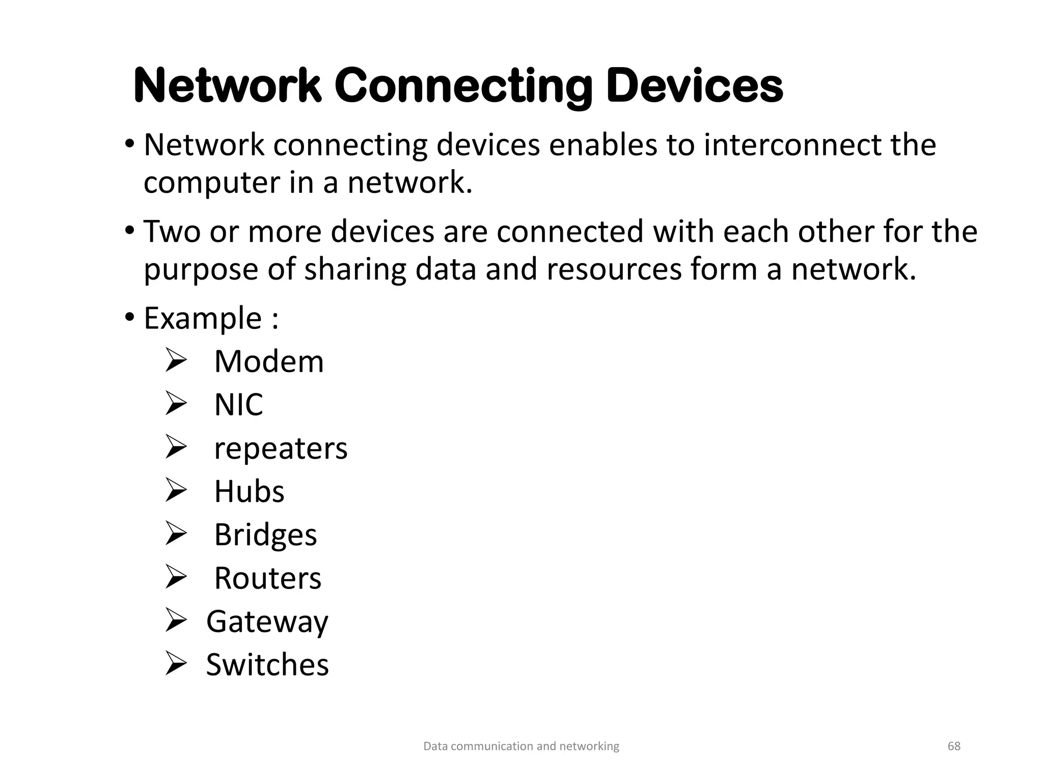 Network Connecting Devices
• Network connecting devices enables to interconnect the
computer in a network.
• Two or more devices are connected with each other for the
purpose of sharing data and resources form a network.
• Example :
➢ Modem
➢ NIC
➢ repeaters
➢ Hubs
➢ Bridges
➢ Routers
➢ Gateway
➢ Switches
Data communication and networking 68
 