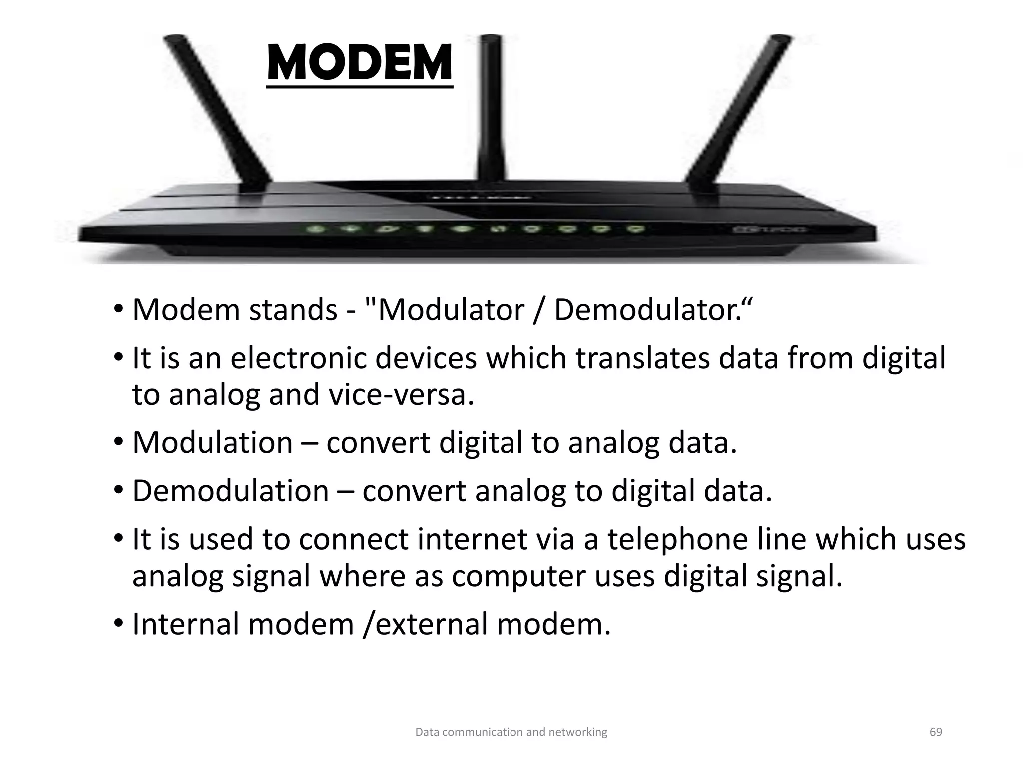 • Modem stands - "Modulator / Demodulator.“
• It is an electronic devices which translates data from digital
to analog and vice-versa.
• Modulation – convert digital to analog data.
• Demodulation – convert analog to digital data.
• It is used to connect internet via a telephone line which uses
analog signal where as computer uses digital signal.
• Internal modem /external modem.
MODEM
Data communication and networking 69
 