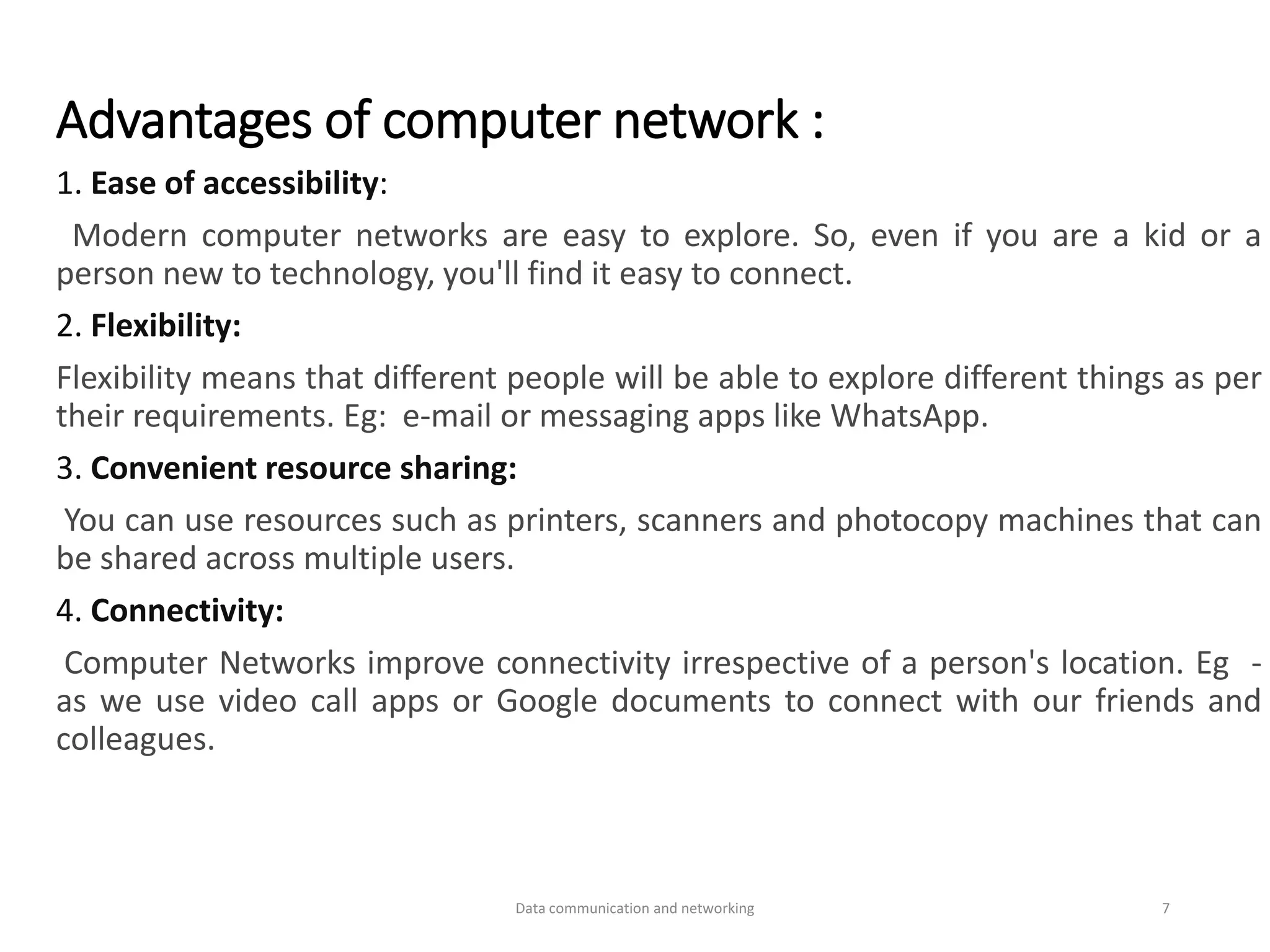 Advantages of computer network :
1. Ease of accessibility:
Modern computer networks are easy to explore. So, even if you are a kid or a
person new to technology, you'll find it easy to connect.
2. Flexibility:
Flexibility means that different people will be able to explore different things as per
their requirements. Eg: e-mail or messaging apps like WhatsApp.
3. Convenient resource sharing:
You can use resources such as printers, scanners and photocopy machines that can
be shared across multiple users.
4. Connectivity:
Computer Networks improve connectivity irrespective of a person's location. Eg -
as we use video call apps or Google documents to connect with our friends and
colleagues.
Data communication and networking 7
 
