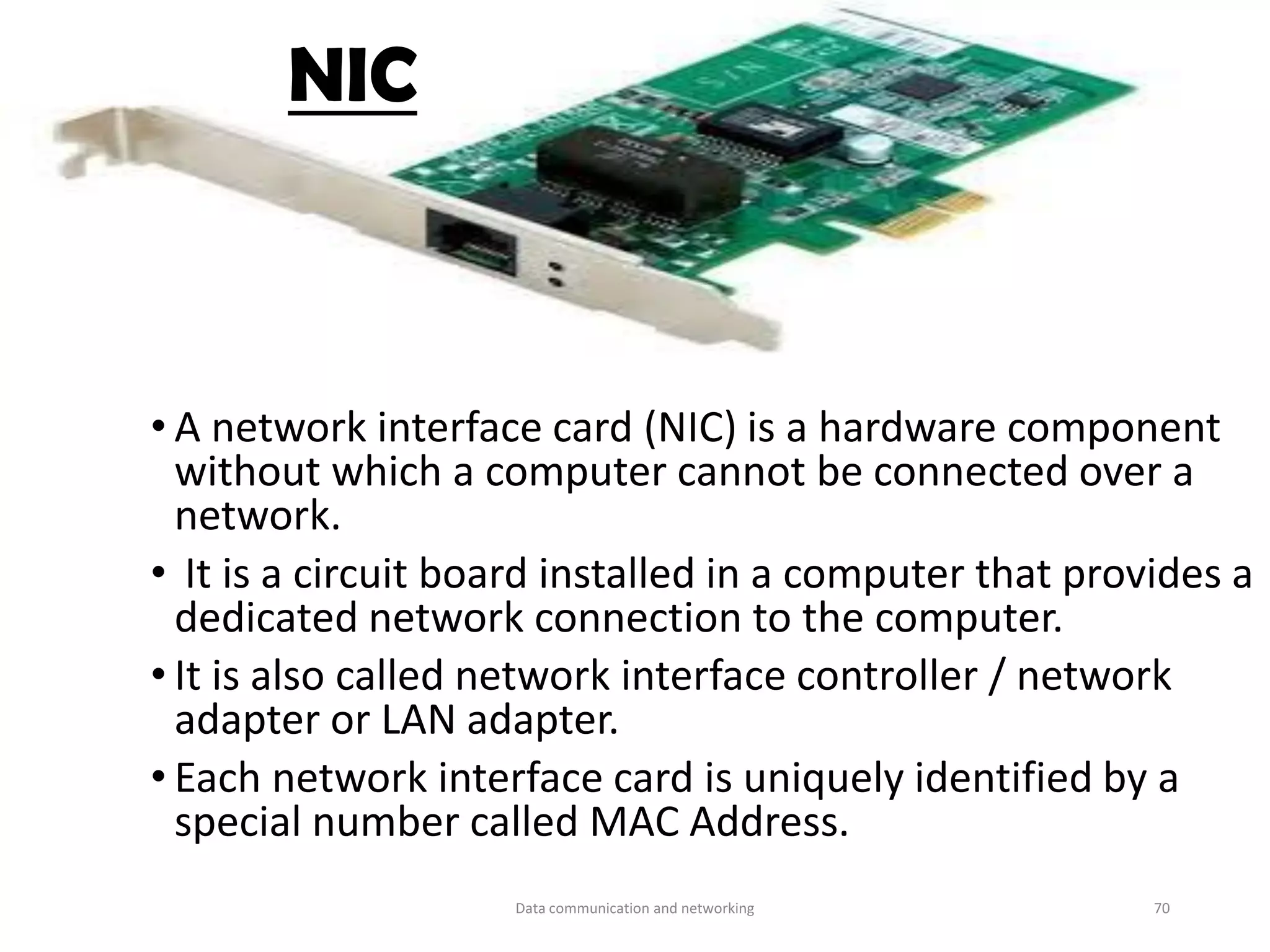 • A network interface card (NIC) is a hardware component
without which a computer cannot be connected over a
network.
• It is a circuit board installed in a computer that provides a
dedicated network connection to the computer.
• It is also called network interface controller / network
adapter or LAN adapter.
• Each network interface card is uniquely identified by a
special number called MAC Address.
NIC
Data communication and networking 70
 