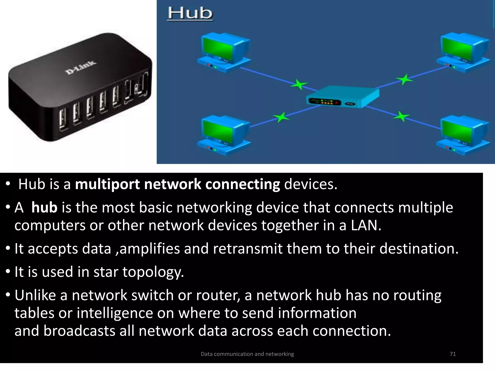 • Hub is a multiport network connecting devices.
• A hub is the most basic networking device that connects multiple
computers or other network devices together in a LAN.
• It accepts data ,amplifies and retransmit them to their destination.
• It is used in star topology.
• Unlike a network switch or router, a network hub has no routing
tables or intelligence on where to send information
and broadcasts all network data across each connection.
Data communication and networking 71
 