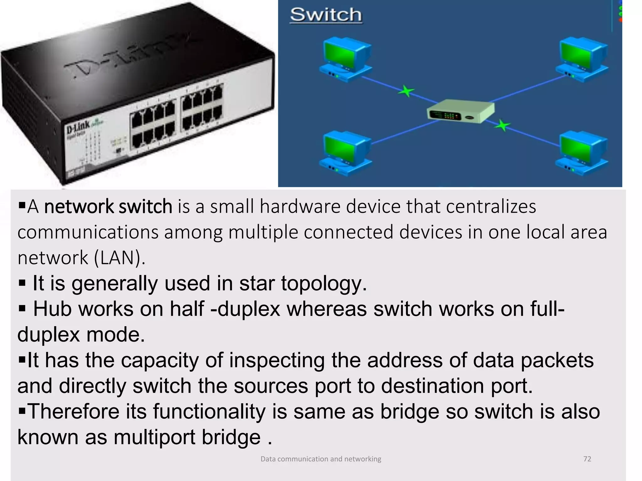 ▪A network switch is a small hardware device that centralizes
communications among multiple connected devices in one local area
network (LAN).
▪ It is generally used in star topology.
▪ Hub works on half -duplex whereas switch works on full-
duplex mode.
▪It has the capacity of inspecting the address of data packets
and directly switch the sources port to destination port.
▪Therefore its functionality is same as bridge so switch is also
known as multiport bridge .
Data communication and networking 72
 