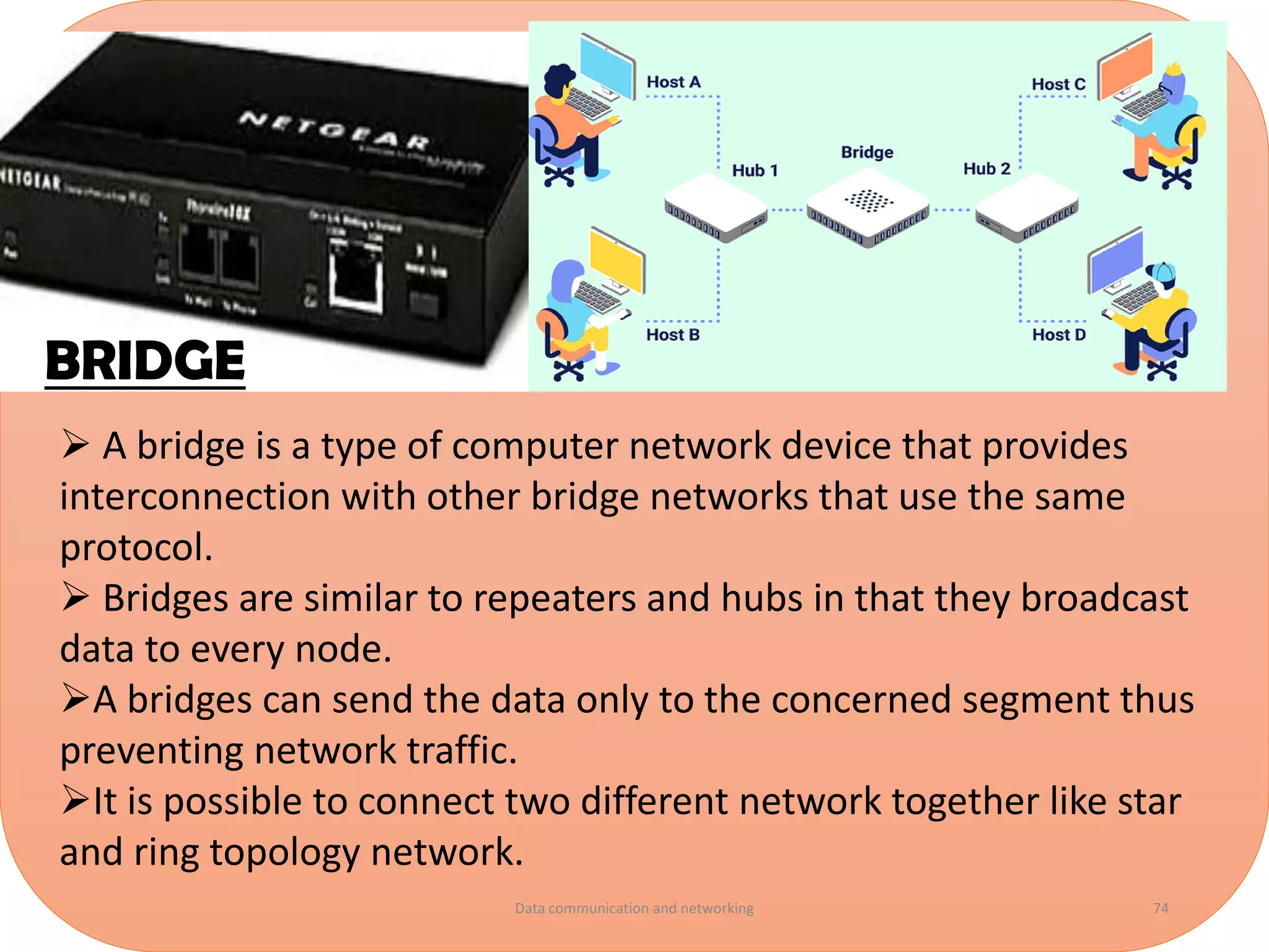 ➢ A bridge is a type of computer network device that provides
interconnection with other bridge networks that use the same
protocol.
➢ Bridges are similar to repeaters and hubs in that they broadcast
data to every node.
➢A bridges can send the data only to the concerned segment thus
preventing network traffic.
➢It is possible to connect two different network together like star
and ring topology network.
BRIDGE
Data communication and networking 74
 