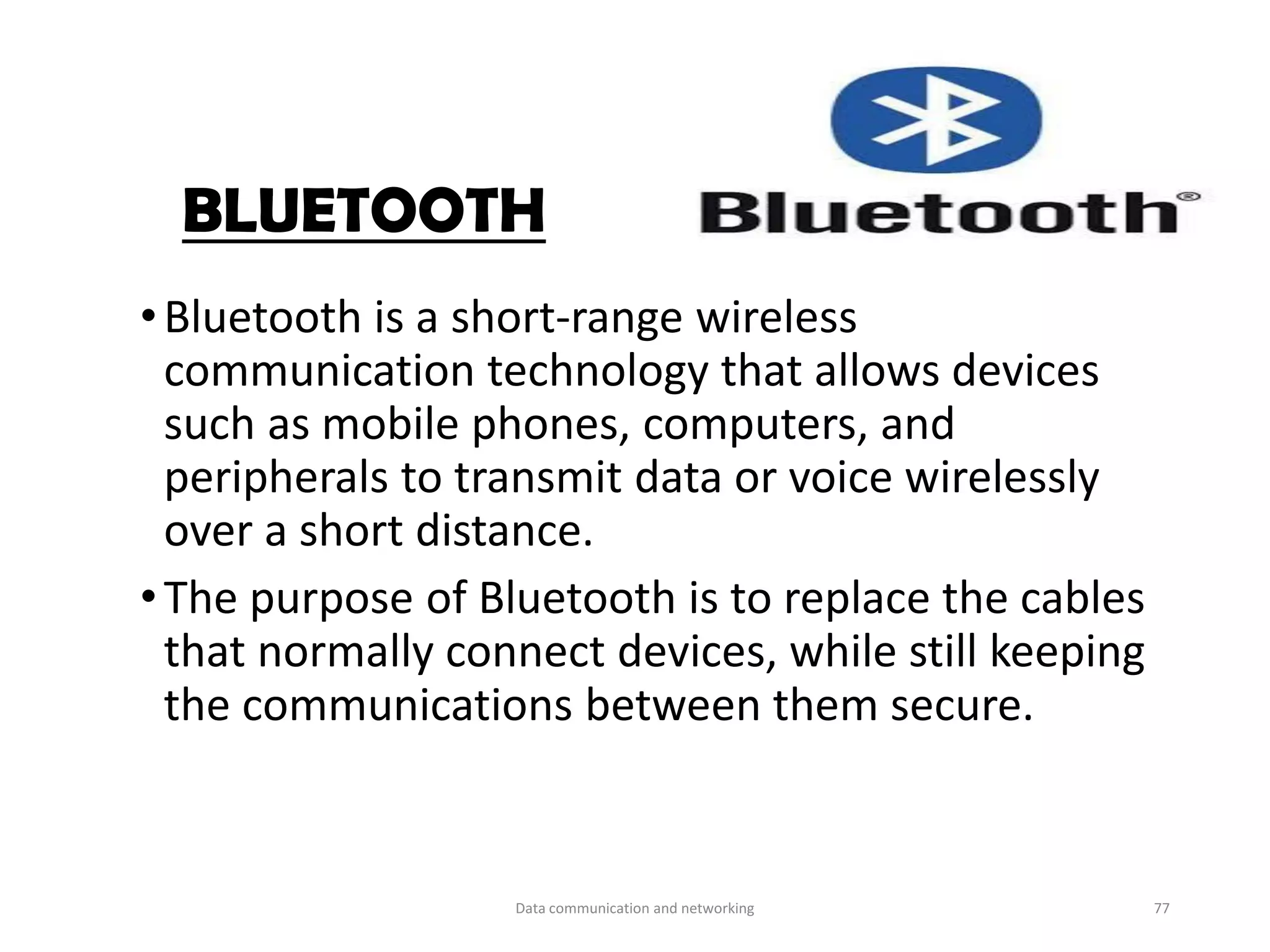 BLUETOOTH
•Bluetooth is a short-range wireless
communication technology that allows devices
such as mobile phones, computers, and
peripherals to transmit data or voice wirelessly
over a short distance.
•The purpose of Bluetooth is to replace the cables
that normally connect devices, while still keeping
the communications between them secure.
Data communication and networking 77
 
