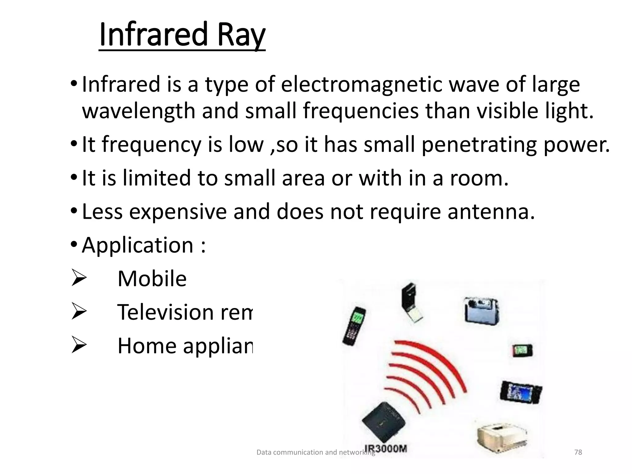 Infrared Ray
•Infrared is a type of electromagnetic wave of large
wavelength and small frequencies than visible light.
•It frequency is low ,so it has small penetrating power.
•It is limited to small area or with in a room.
•Less expensive and does not require antenna.
•Application :
➢ Mobile
➢ Television remote
➢ Home appliances etc..
Data communication and networking 78
 