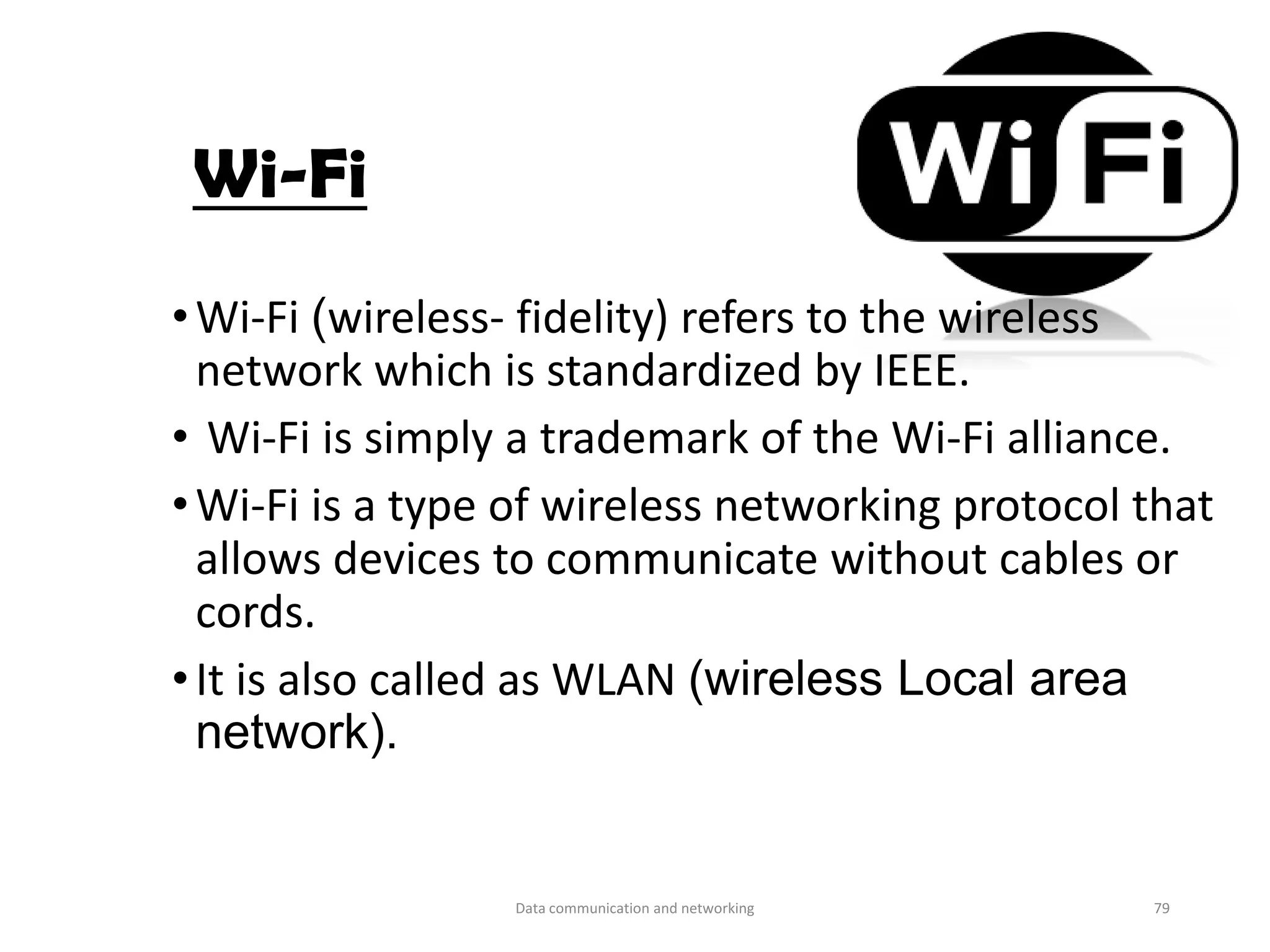 Wi-Fi
•Wi-Fi (wireless- fidelity) refers to the wireless
network which is standardized by IEEE.
• Wi-Fi is simply a trademark of the Wi-Fi alliance.
•Wi-Fi is a type of wireless networking protocol that
allows devices to communicate without cables or
cords.
•It is also called as WLAN (wireless Local area
network).
Data communication and networking 79
 