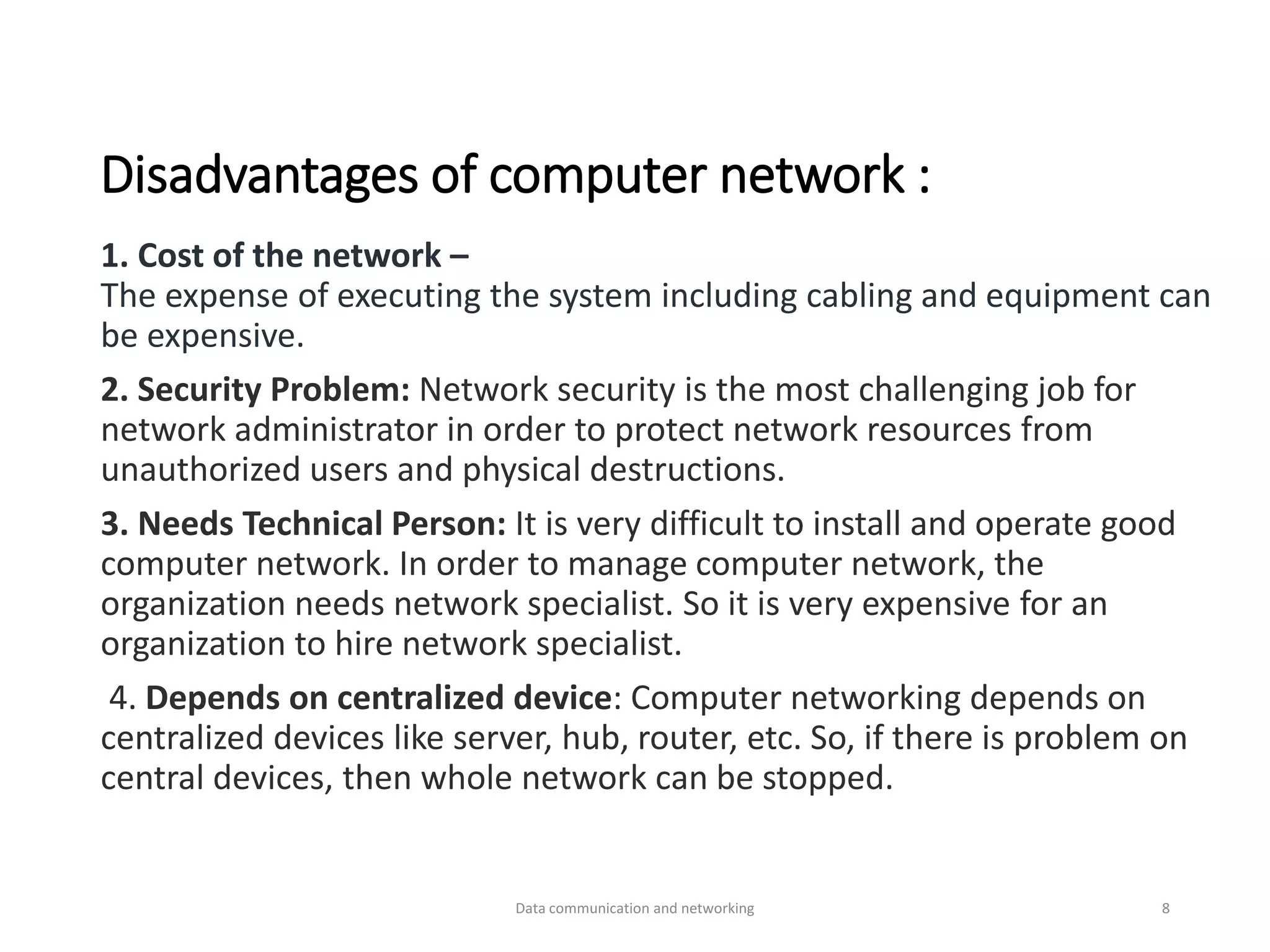 Disadvantages of computer network :
1. Cost of the network –
The expense of executing the system including cabling and equipment can
be expensive.
2. Security Problem: Network security is the most challenging job for
network administrator in order to protect network resources from
unauthorized users and physical destructions.
3. Needs Technical Person: It is very difficult to install and operate good
computer network. In order to manage computer network, the
organization needs network specialist. So it is very expensive for an
organization to hire network specialist.
4. Depends on centralized device: Computer networking depends on
centralized devices like server, hub, router, etc. So, if there is problem on
central devices, then whole network can be stopped.
Data communication and networking 8
 