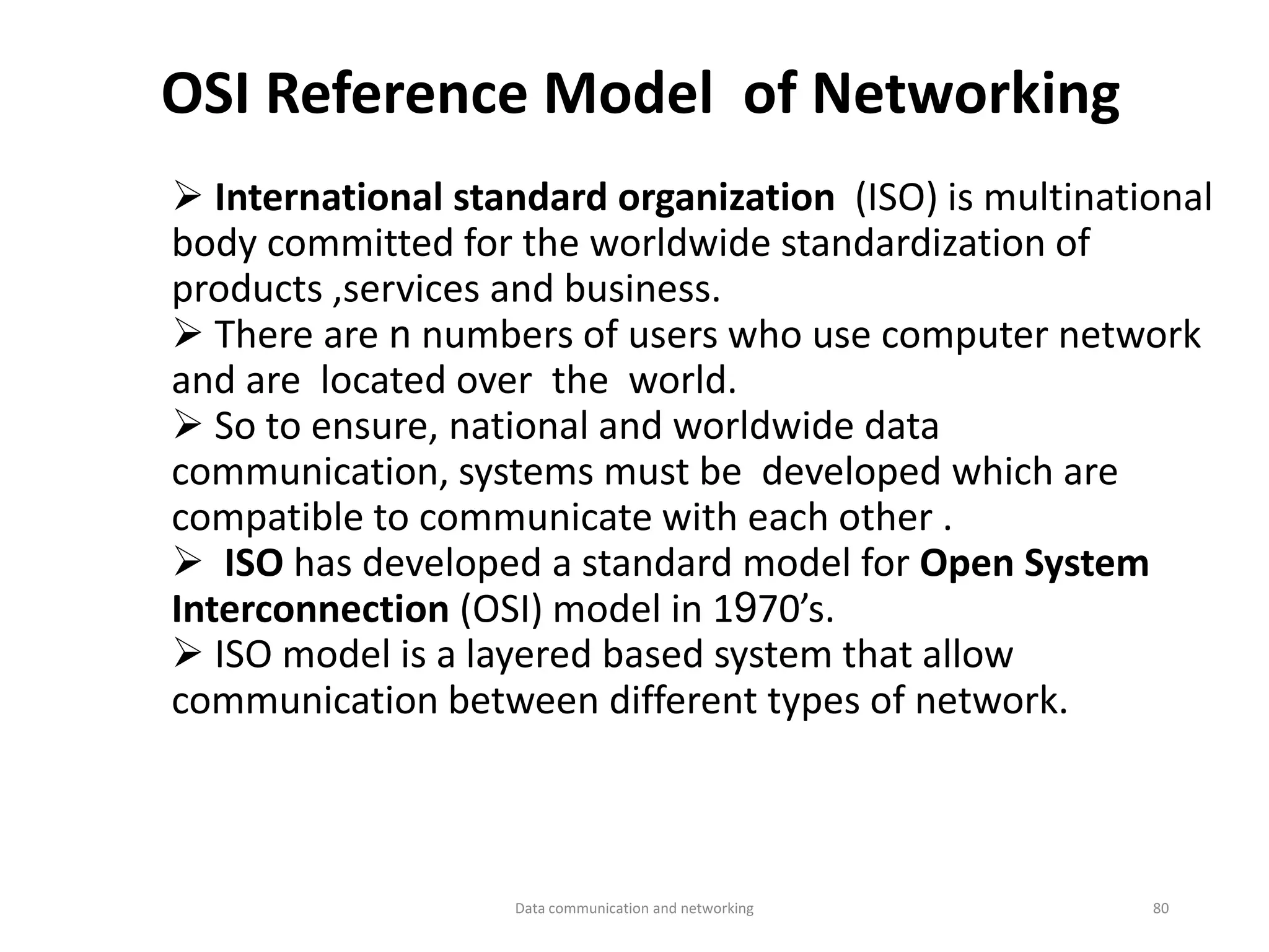 OSI Reference Model of Networking
➢ International standard organization (ISO) is multinational
body committed for the worldwide standardization of
products ,services and business.
➢ There are n numbers of users who use computer network
and are located over the world.
➢ So to ensure, national and worldwide data
communication, systems must be developed which are
compatible to communicate with each other .
➢ ISO has developed a standard model for Open System
Interconnection (OSI) model in 1970’s.
➢ ISO model is a layered based system that allow
communication between different types of network.
Data communication and networking 80
 