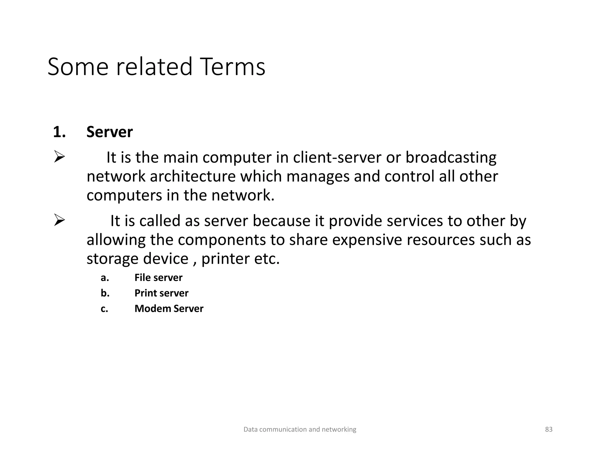 Some related Terms
1. Server
➢ It is the main computer in client-server or broadcasting
network architecture which manages and control all other
computers in the network.
➢ It is called as server because it provide services to other by
allowing the components to share expensive resources such as
storage device , printer etc.
a. File server
b. Print server
c. Modem Server
Data communication and networking 83
 