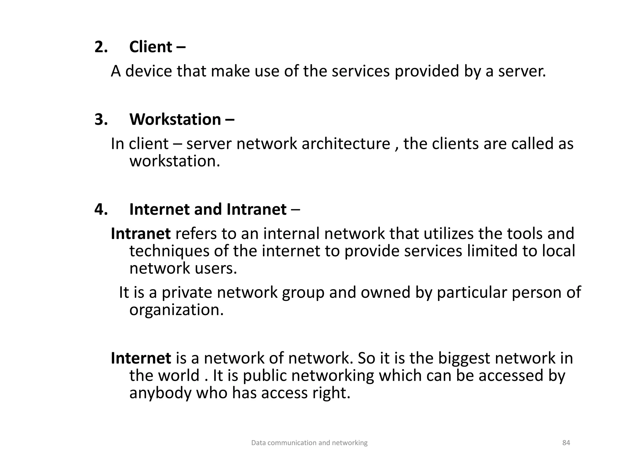 2. Client –
A device that make use of the services provided by a server.
3. Workstation –
In client – server network architecture , the clients are called as
workstation.
4. Internet and Intranet –
Intranet refers to an internal network that utilizes the tools and
techniques of the internet to provide services limited to local
network users.
It is a private network group and owned by particular person of
organization.
Internet is a network of network. So it is the biggest network in
the world . It is public networking which can be accessed by
anybody who has access right.
Data communication and networking 84
 