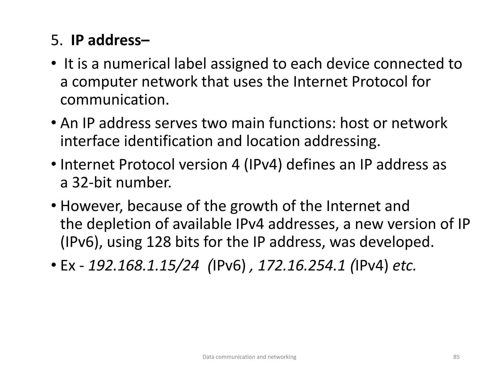 5. IP address–
• It is a numerical label assigned to each device connected to
a computer network that uses the Internet Protocol for
communication.
• An IP address serves two main functions: host or network
interface identification and location addressing.
• Internet Protocol version 4 (IPv4) defines an IP address as
a 32-bit number.
• However, because of the growth of the Internet and
the depletion of available IPv4 addresses, a new version of IP
(IPv6), using 128 bits for the IP address, was developed.
• Ex - 192.168.1.15/24 (IPv6) , 172.16.254.1 (IPv4) etc.
Data communication and networking 85
 