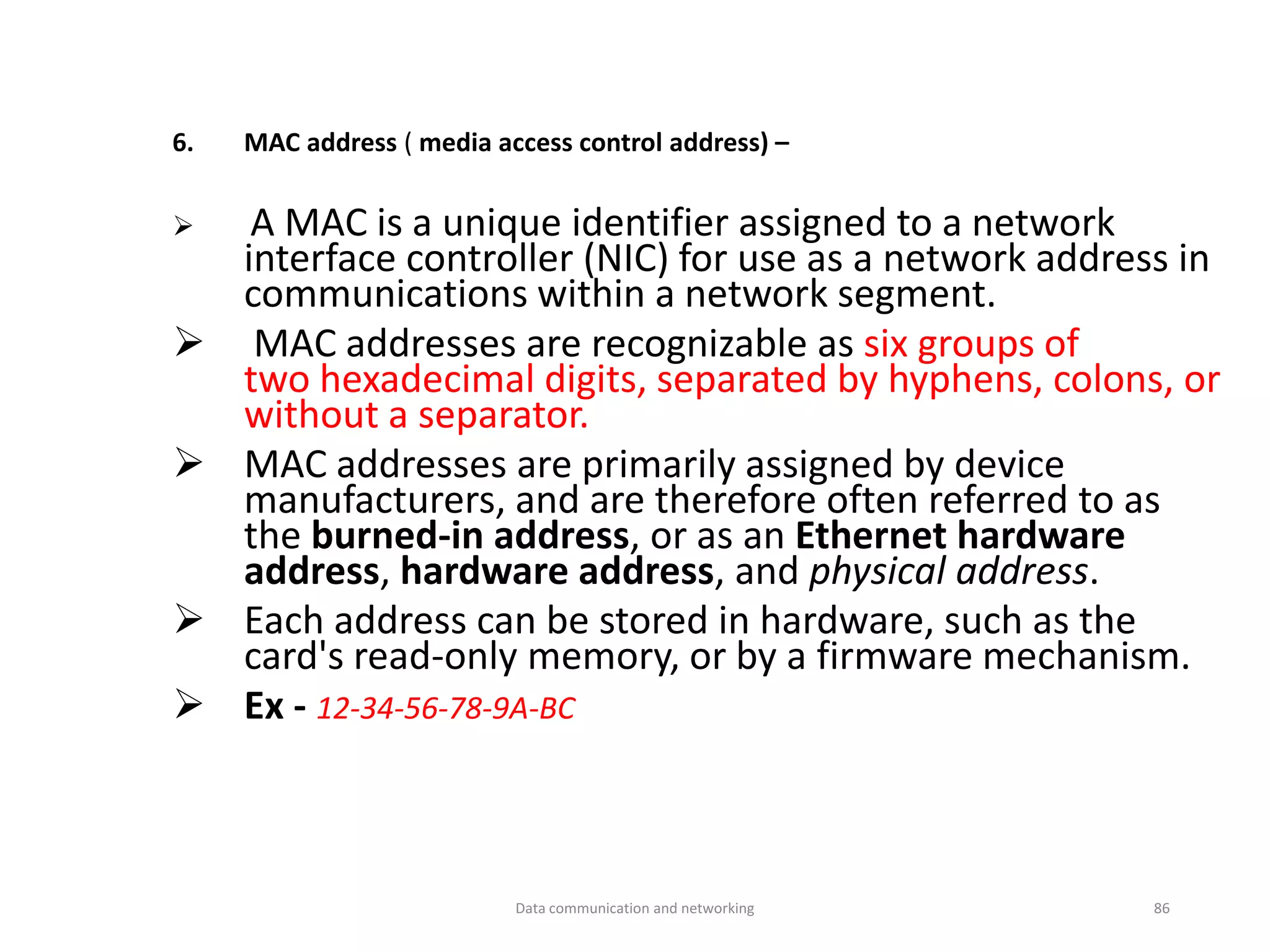 6. MAC address ( media access control address) –
➢ A MAC is a unique identifier assigned to a network
interface controller (NIC) for use as a network address in
communications within a network segment.
➢ MAC addresses are recognizable as six groups of
two hexadecimal digits, separated by hyphens, colons, or
without a separator.
➢ MAC addresses are primarily assigned by device
manufacturers, and are therefore often referred to as
the burned-in address, or as an Ethernet hardware
address, hardware address, and physical address.
➢ Each address can be stored in hardware, such as the
card's read-only memory, or by a firmware mechanism.
➢ Ex - 12-34-56-78-9A-BC
Data communication and networking 86
 