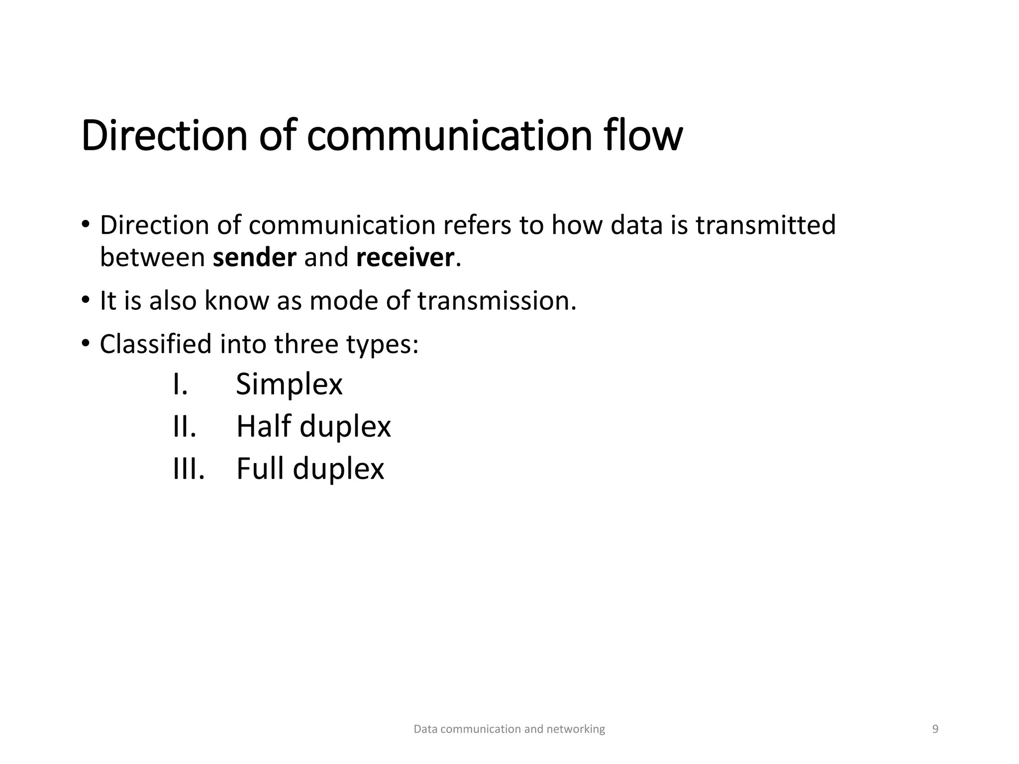 Direction of communication flow
• Direction of communication refers to how data is transmitted
between sender and receiver.
• It is also know as mode of transmission.
• Classified into three types:
I. Simplex
II. Half duplex
III. Full duplex
Data communication and networking 9
 
