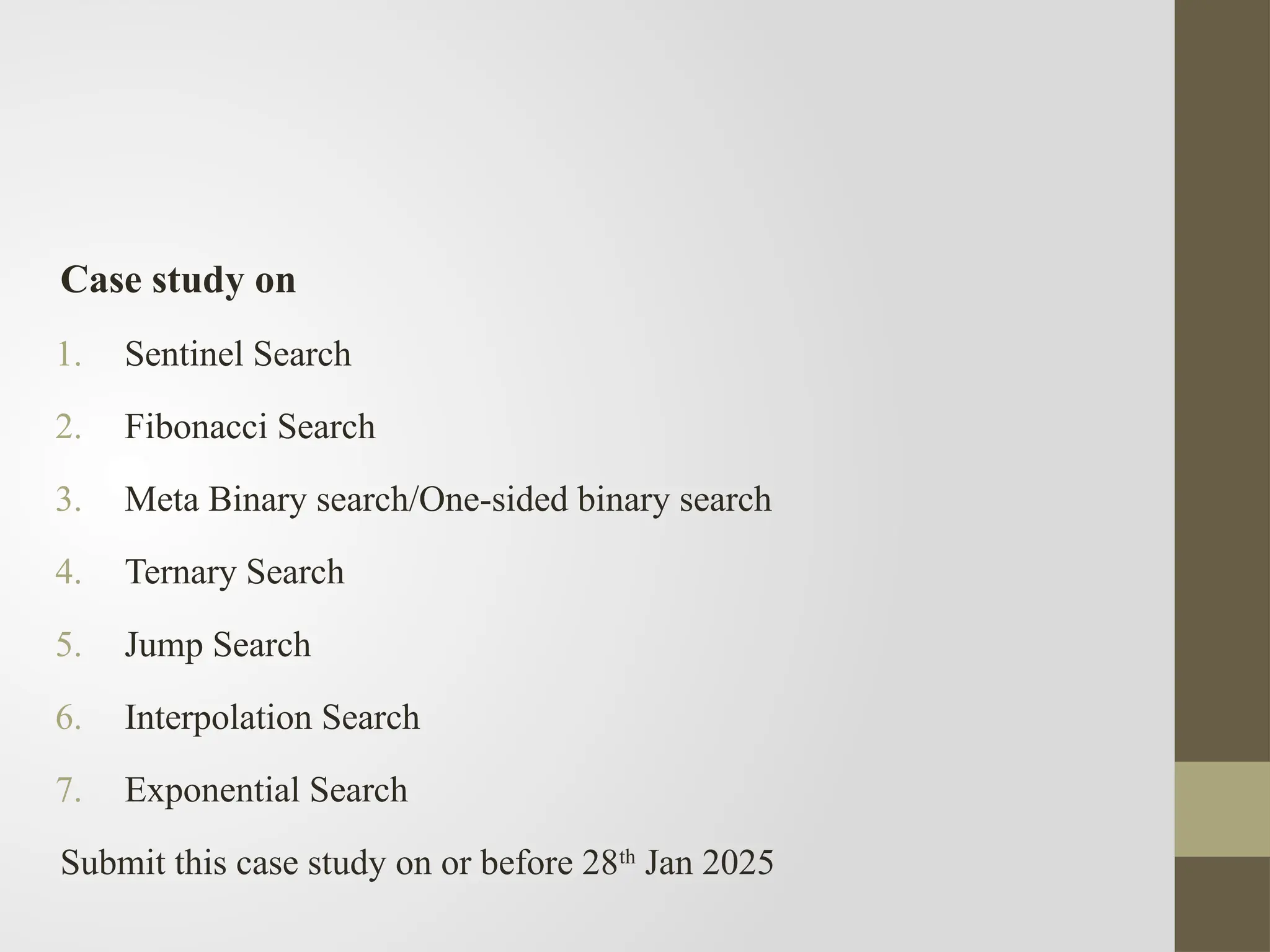 Case study on
1. Sentinel Search
2. Fibonacci Search
3. Meta Binary search/One-sided binary search
4. Ternary Search
5. Jump Search
6. Interpolation Search
7. Exponential Search
Submit this case study on or before 28th
Jan 2025
 