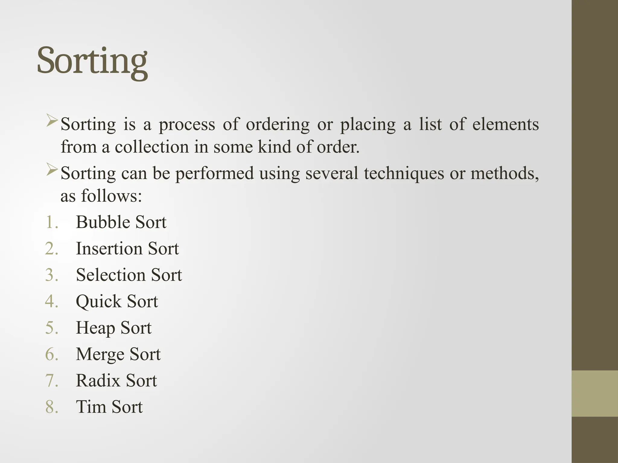Sorting
Sorting is a process of ordering or placing a list of elements
from a collection in some kind of order.
Sorting can be performed using several techniques or methods,
as follows:
1. Bubble Sort
2. Insertion Sort
3. Selection Sort
4. Quick Sort
5. Heap Sort
6. Merge Sort
7. Radix Sort
8. Tim Sort
 