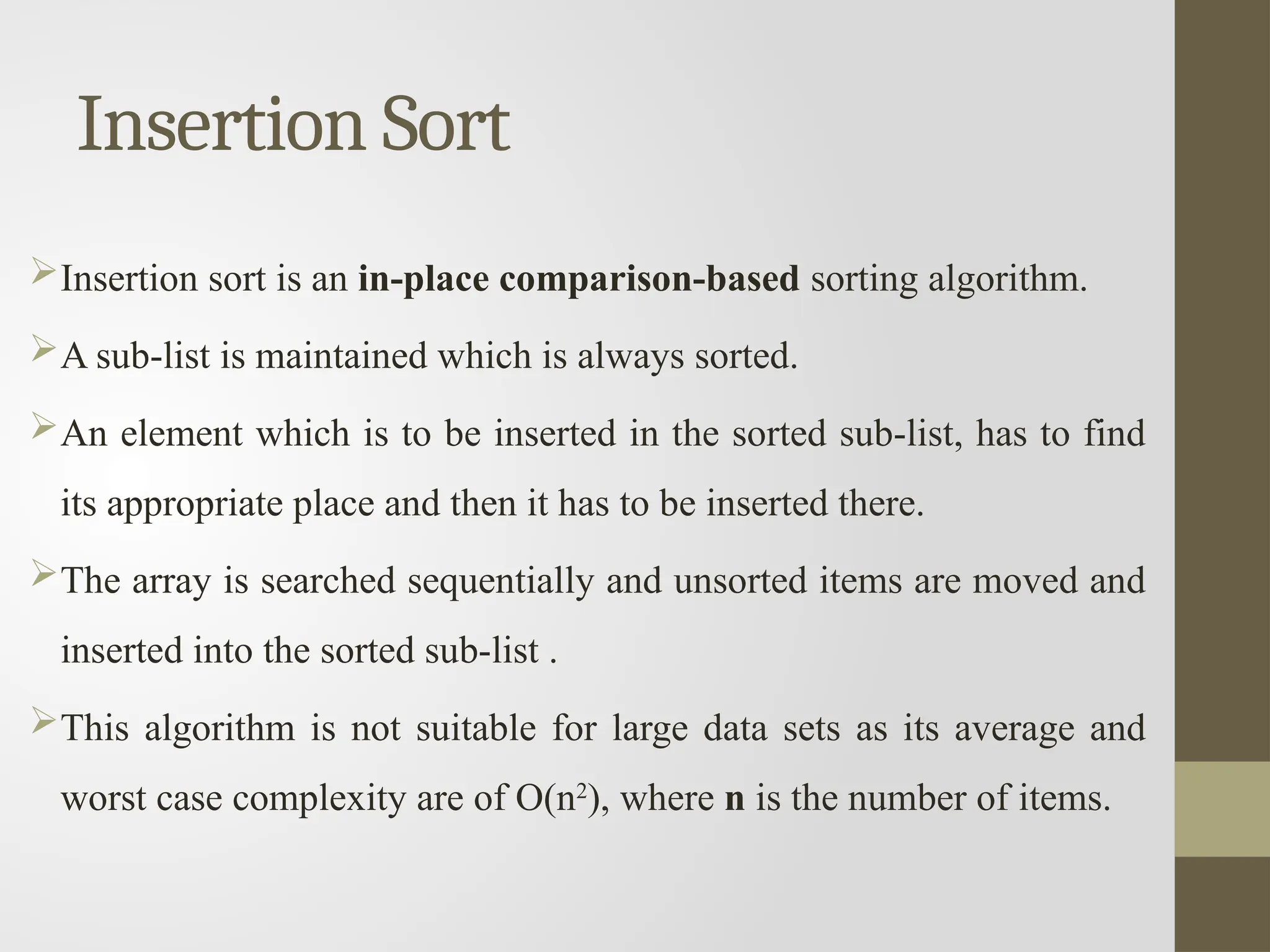 Insertion Sort
Insertion sort is an in-place comparison-based sorting algorithm.
A sub-list is maintained which is always sorted.
An element which is to be inserted in the sorted sub-list, has to find
its appropriate place and then it has to be inserted there.
The array is searched sequentially and unsorted items are moved and
inserted into the sorted sub-list .
This algorithm is not suitable for large data sets as its average and
worst case complexity are of Ο(n2
), where n is the number of items.
 