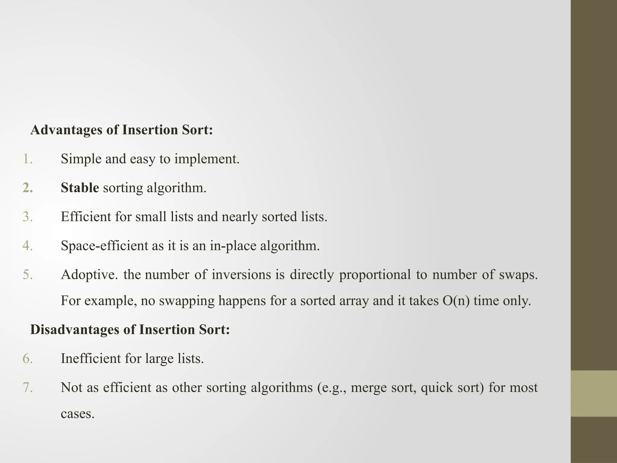 Advantages of Insertion Sort:
1. Simple and easy to implement.
2. Stable sorting algorithm.
3. Efficient for small lists and nearly sorted lists.
4. Space-efficient as it is an in-place algorithm.
5. Adoptive. the number of inversions is directly proportional to number of swaps.
For example, no swapping happens for a sorted array and it takes O(n) time only.
Disadvantages of Insertion Sort:
6. Inefficient for large lists.
7. Not as efficient as other sorting algorithms (e.g., merge sort, quick sort) for most
cases.
 