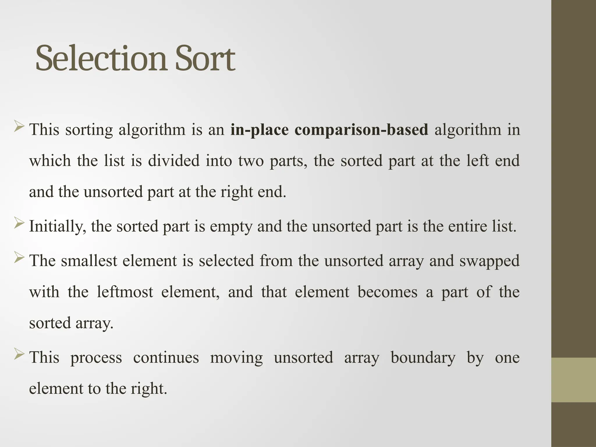Selection Sort
 This sorting algorithm is an in-place comparison-based algorithm in
which the list is divided into two parts, the sorted part at the left end
and the unsorted part at the right end.
 Initially, the sorted part is empty and the unsorted part is the entire list.
 The smallest element is selected from the unsorted array and swapped
with the leftmost element, and that element becomes a part of the
sorted array.
 This process continues moving unsorted array boundary by one
element to the right.
 