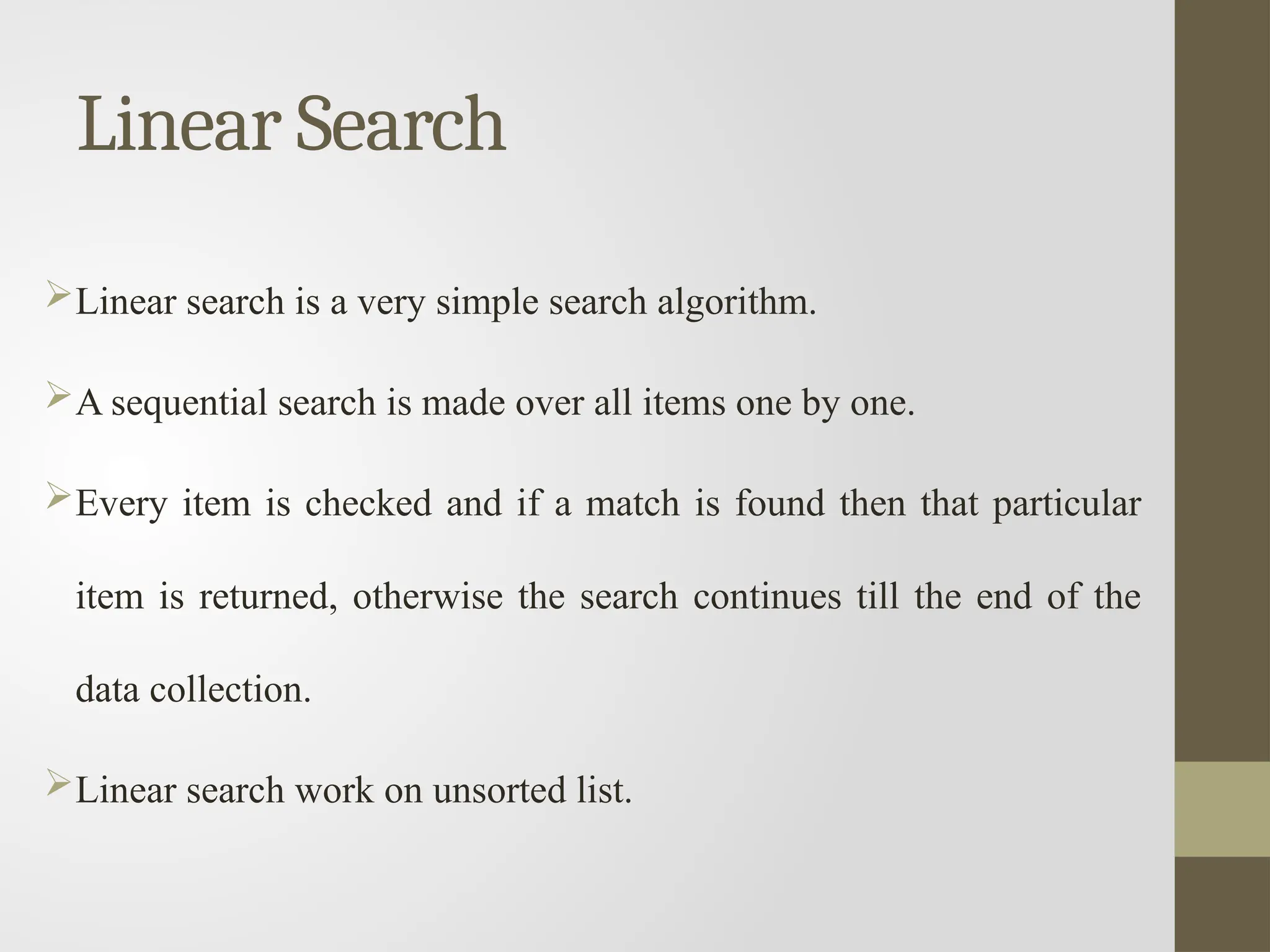 Linear Search
Linear search is a very simple search algorithm.
A sequential search is made over all items one by one.
Every item is checked and if a match is found then that particular
item is returned, otherwise the search continues till the end of the
data collection.
Linear search work on unsorted list.
 