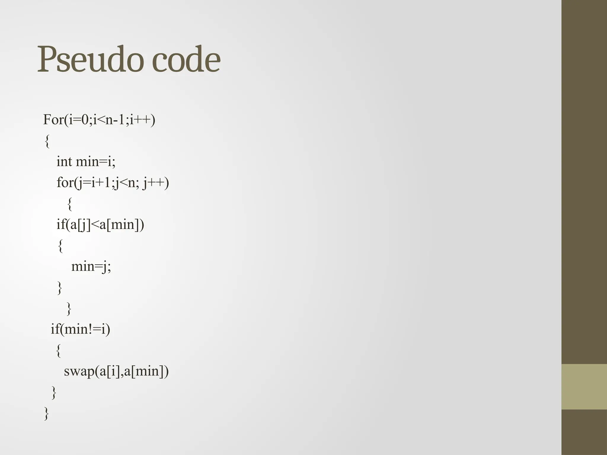 Pseudo code
For(i=0;i<n-1;i++)
{
int min=i;
for(j=i+1;j<n; j++)
{
if(a[j]<a[min])
{
min=j;
}
}
if(min!=i)
{
swap(a[i],a[min])
}
}
 