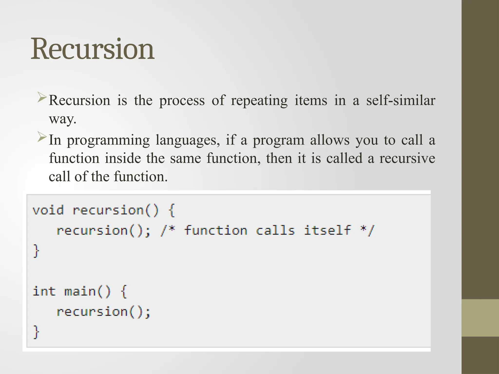 Recursion
Recursion is the process of repeating items in a self-similar
way.
In programming languages, if a program allows you to call a
function inside the same function, then it is called a recursive
call of the function.
 