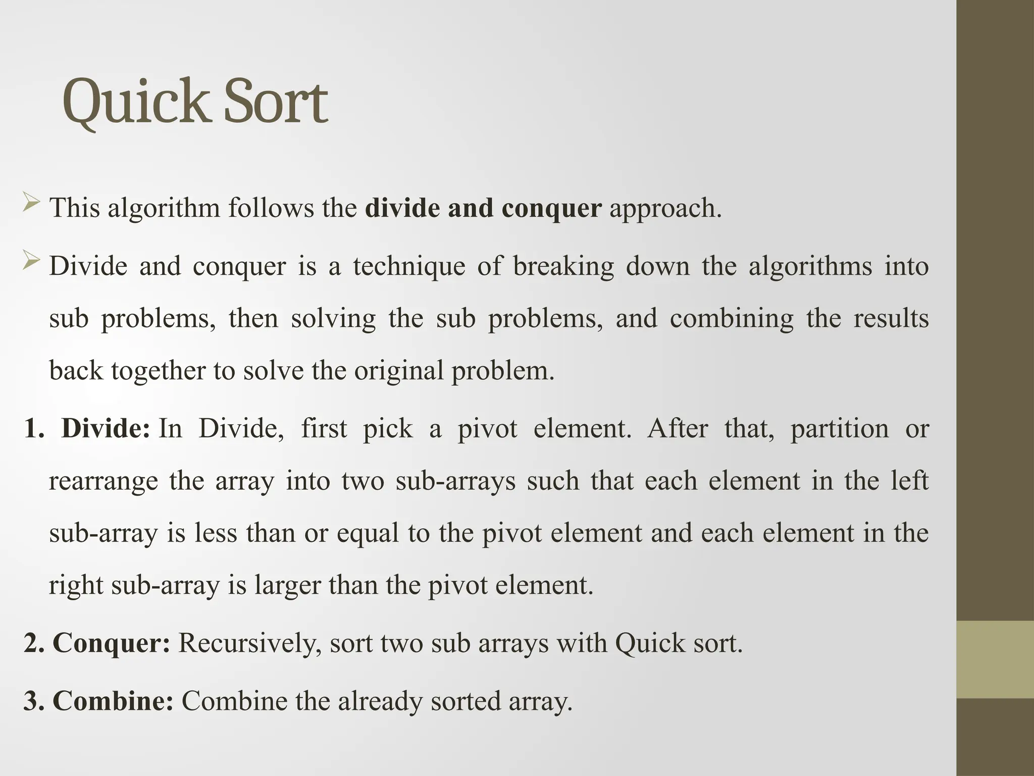 Quick Sort
 This algorithm follows the divide and conquer approach.
 Divide and conquer is a technique of breaking down the algorithms into
sub problems, then solving the sub problems, and combining the results
back together to solve the original problem.
1. Divide: In Divide, first pick a pivot element. After that, partition or
rearrange the array into two sub-arrays such that each element in the left
sub-array is less than or equal to the pivot element and each element in the
right sub-array is larger than the pivot element.
2. Conquer: Recursively, sort two sub arrays with Quick sort.
3. Combine: Combine the already sorted array.
 