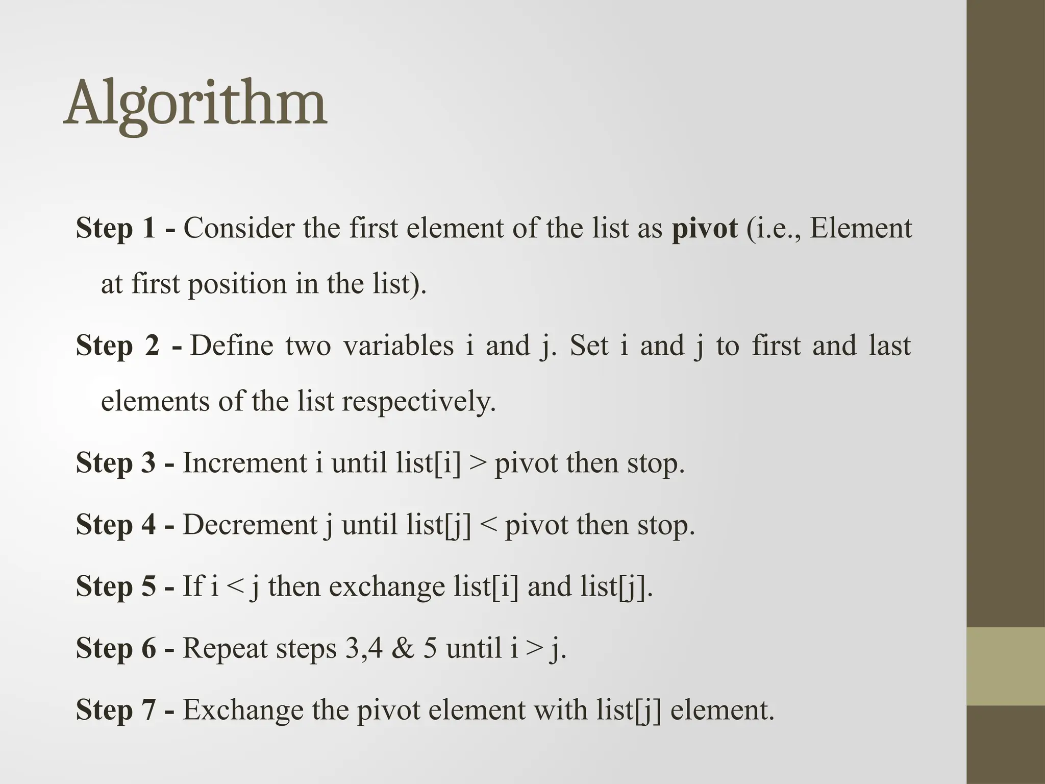 Algorithm
Step 1 - Consider the first element of the list as pivot (i.e., Element
at first position in the list).
Step 2 - Define two variables i and j. Set i and j to first and last
elements of the list respectively.
Step 3 - Increment i until list[i] > pivot then stop.
Step 4 - Decrement j until list[j] < pivot then stop.
Step 5 - If i < j then exchange list[i] and list[j].
Step 6 - Repeat steps 3,4 & 5 until i > j.
Step 7 - Exchange the pivot element with list[j] element.
 