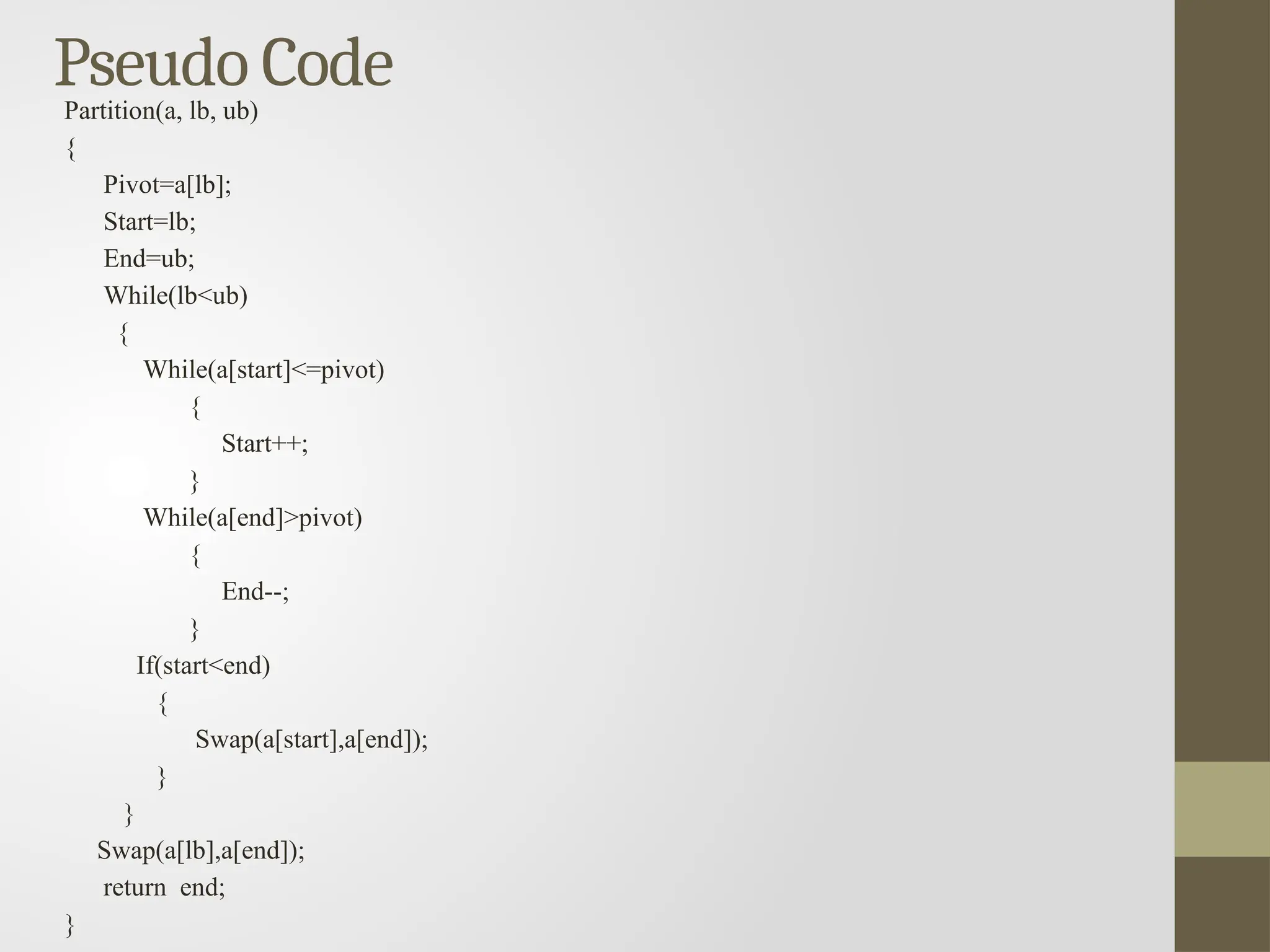 Pseudo Code
Partition(a, lb, ub)
{
Pivot=a[lb];
Start=lb;
End=ub;
While(lb<ub)
{
While(a[start]<=pivot)
{
Start++;
}
While(a[end]>pivot)
{
End--;
}
If(start<end)
{
Swap(a[start],a[end]);
}
}
Swap(a[lb],a[end]);
return end;
}
 