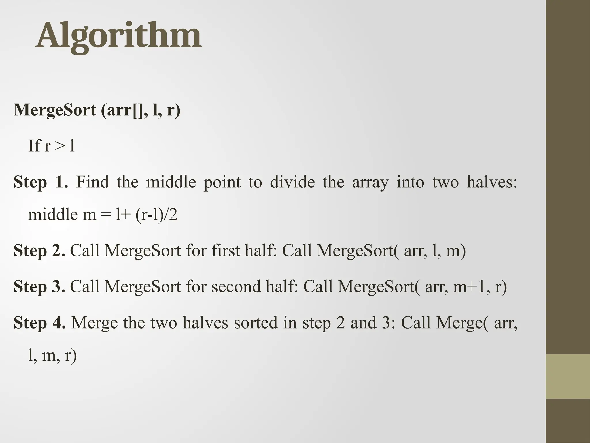 Algorithm
MergeSort (arr[], l, r)
If r > l
Step 1. Find the middle point to divide the array into two halves:
middle m = l+ (r-l)/2
Step 2. Call MergeSort for first half: Call MergeSort( arr, l, m)
Step 3. Call MergeSort for second half: Call MergeSort( arr, m+1, r)
Step 4. Merge the two halves sorted in step 2 and 3: Call Merge( arr,
l, m, r)
 