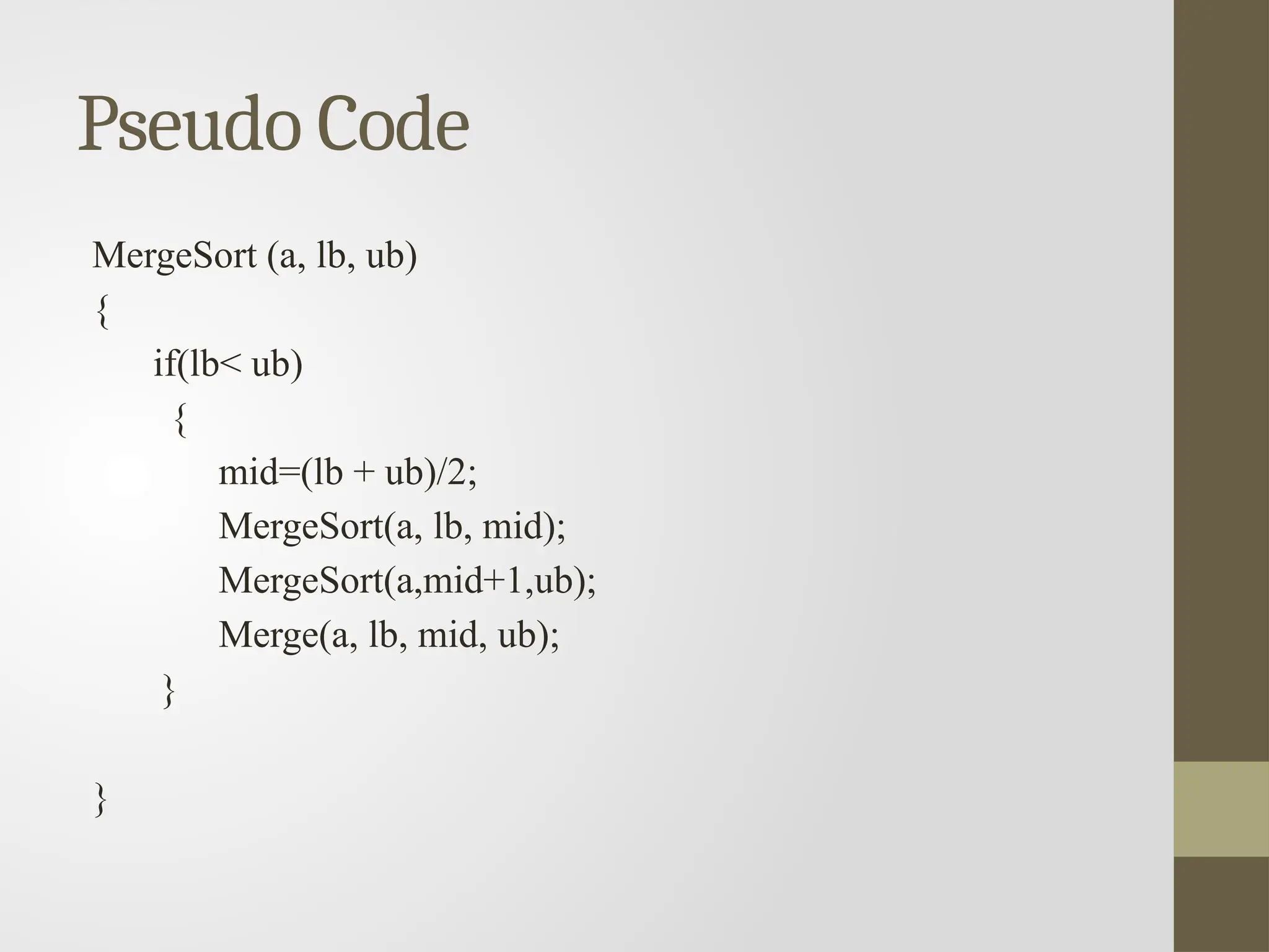 Pseudo Code
MergeSort (a, lb, ub)
{
if(lb< ub)
{
mid=(lb + ub)/2;
MergeSort(a, lb, mid);
MergeSort(a,mid+1,ub);
Merge(a, lb, mid, ub);
}
}
 