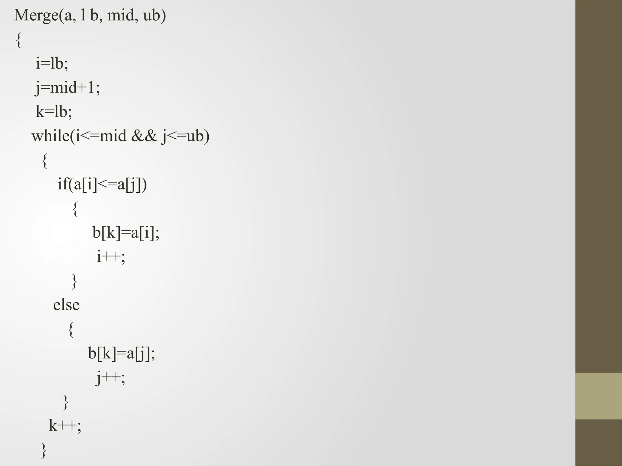 Merge(a, l b, mid, ub)
{
i=lb;
j=mid+1;
k=lb;
while(i<=mid && j<=ub)
{
if(a[i]<=a[j])
{
b[k]=a[i];
i++;
}
else
{
b[k]=a[j];
j++;
}
k++;
}
 