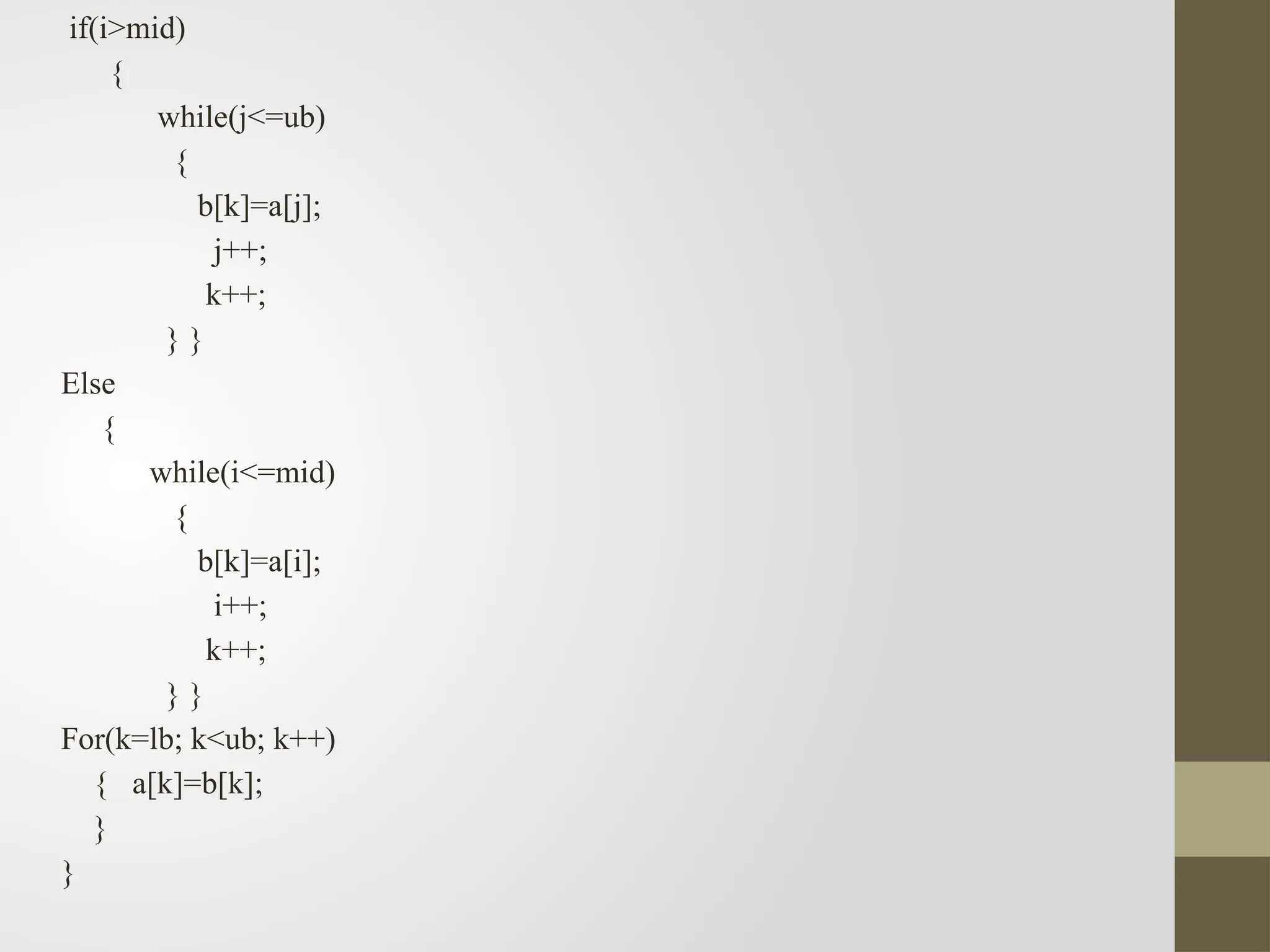 if(i>mid)
{
while(j<=ub)
{
b[k]=a[j];
j++;
k++;
} }
Else
{
while(i<=mid)
{
b[k]=a[i];
i++;
k++;
} }
For(k=lb; k<ub; k++)
{ a[k]=b[k];
}
}
 