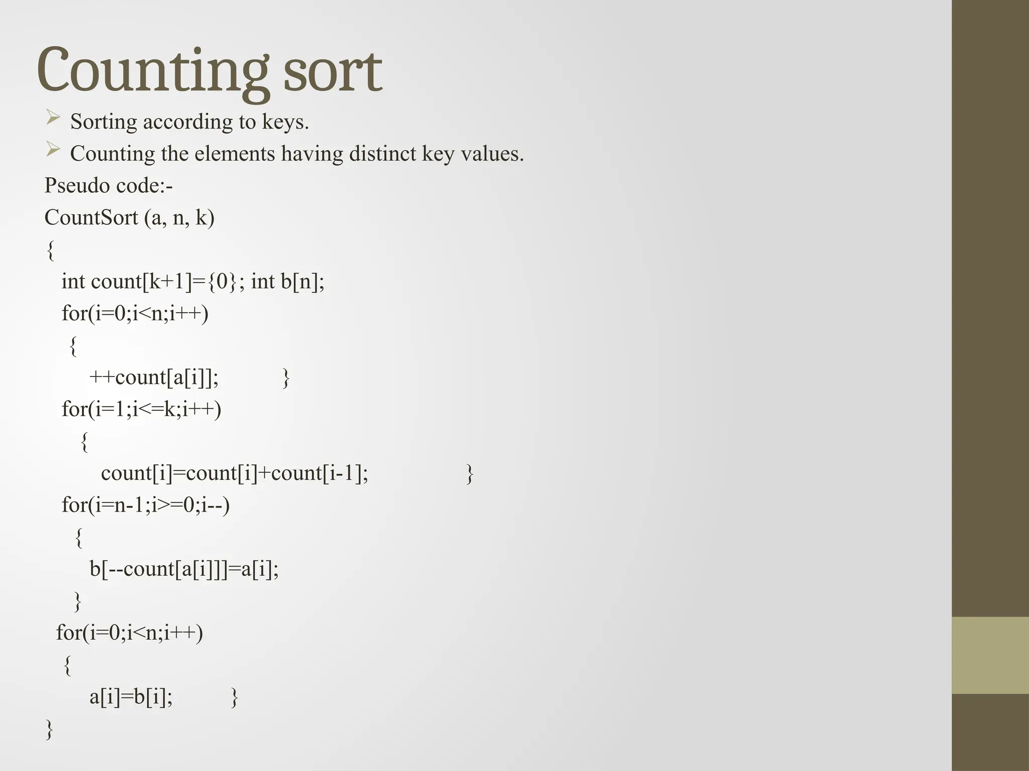 Counting sort
 Sorting according to keys.
 Counting the elements having distinct key values.
Pseudo code:-
CountSort (a, n, k)
{
int count[k+1]={0}; int b[n];
for(i=0;i<n;i++)
{
++count[a[i]]; }
for(i=1;i<=k;i++)
{
count[i]=count[i]+count[i-1]; }
for(i=n-1;i>=0;i--)
{
b[--count[a[i]]]=a[i];
}
for(i=0;i<n;i++)
{
a[i]=b[i]; }
}
 