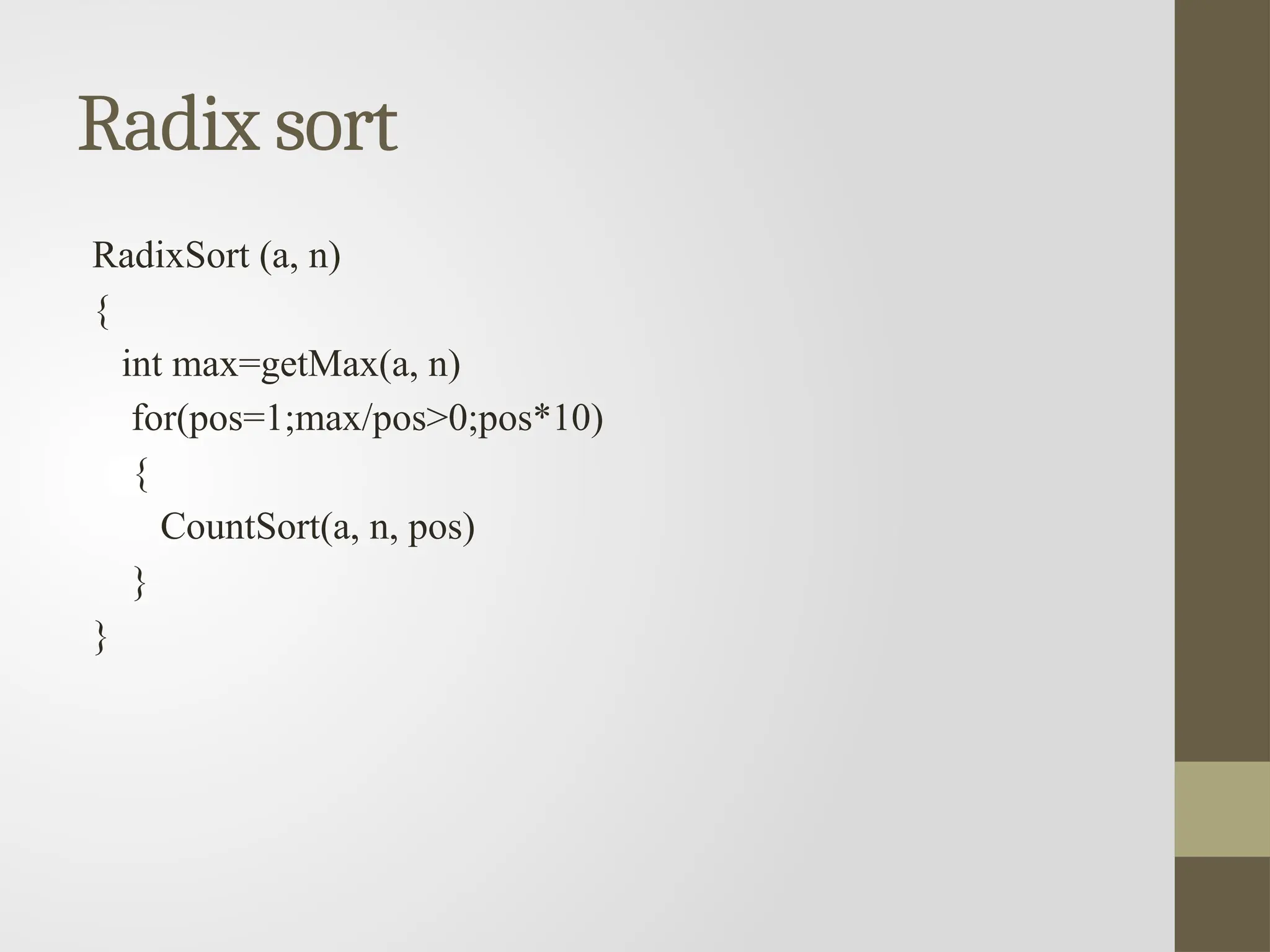 Radix sort
RadixSort (a, n)
{
int max=getMax(a, n)
for(pos=1;max/pos>0;pos*10)
{
CountSort(a, n, pos)
}
}
 