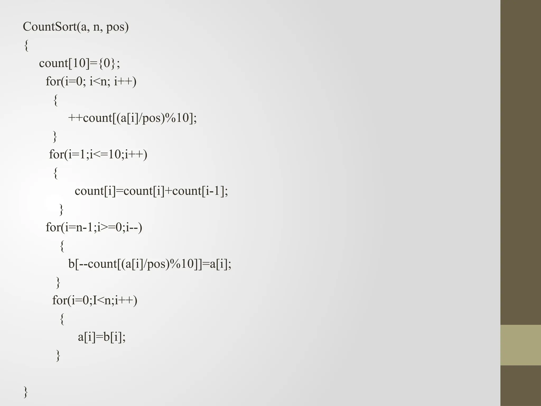 CountSort(a, n, pos)
{
count[10]={0};
for(i=0; i<n; i++)
{
++count[(a[i]/pos)%10];
}
for(i=1;i<=10;i++)
{
count[i]=count[i]+count[i-1];
}
for(i=n-1;i>=0;i--)
{
b[--count[(a[i]/pos)%10]]=a[i];
}
for(i=0;I<n;i++)
{
a[i]=b[i];
}
}
 