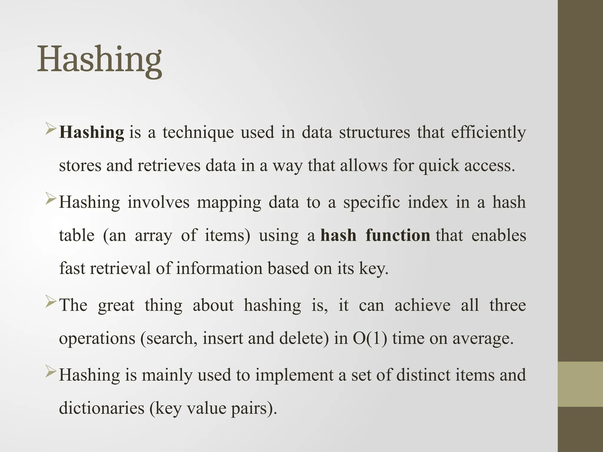 Hashing
Hashing is a technique used in data structures that efficiently
stores and retrieves data in a way that allows for quick access.
Hashing involves mapping data to a specific index in a hash
table (an array of items) using a hash function that enables
fast retrieval of information based on its key.
The great thing about hashing is, it can achieve all three
operations (search, insert and delete) in O(1) time on average.
Hashing is mainly used to implement a set of distinct items and
dictionaries (key value pairs).
 
