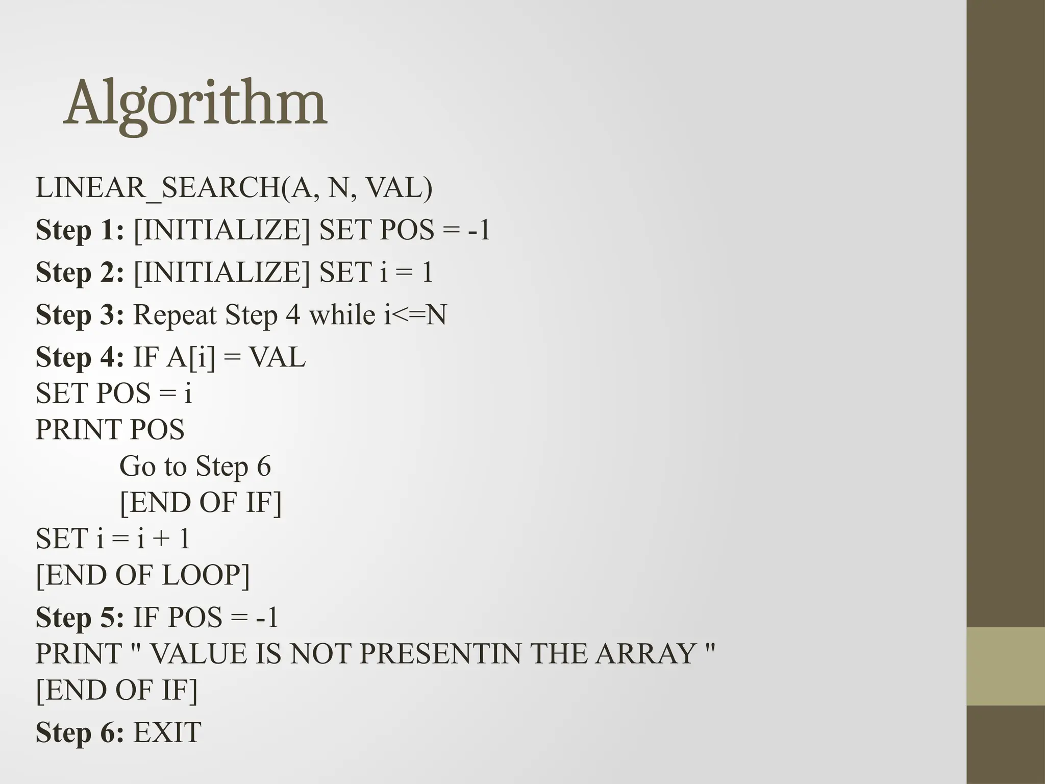 Algorithm
LINEAR_SEARCH(A, N, VAL)
Step 1: [INITIALIZE] SET POS = -1
Step 2: [INITIALIZE] SET i = 1
Step 3: Repeat Step 4 while i<=N
Step 4: IF A[i] = VAL
SET POS = i
PRINT POS
Go to Step 6
[END OF IF]
SET i = i + 1
[END OF LOOP]
Step 5: IF POS = -1
PRINT " VALUE IS NOT PRESENTIN THE ARRAY "
[END OF IF]
Step 6: EXIT
 