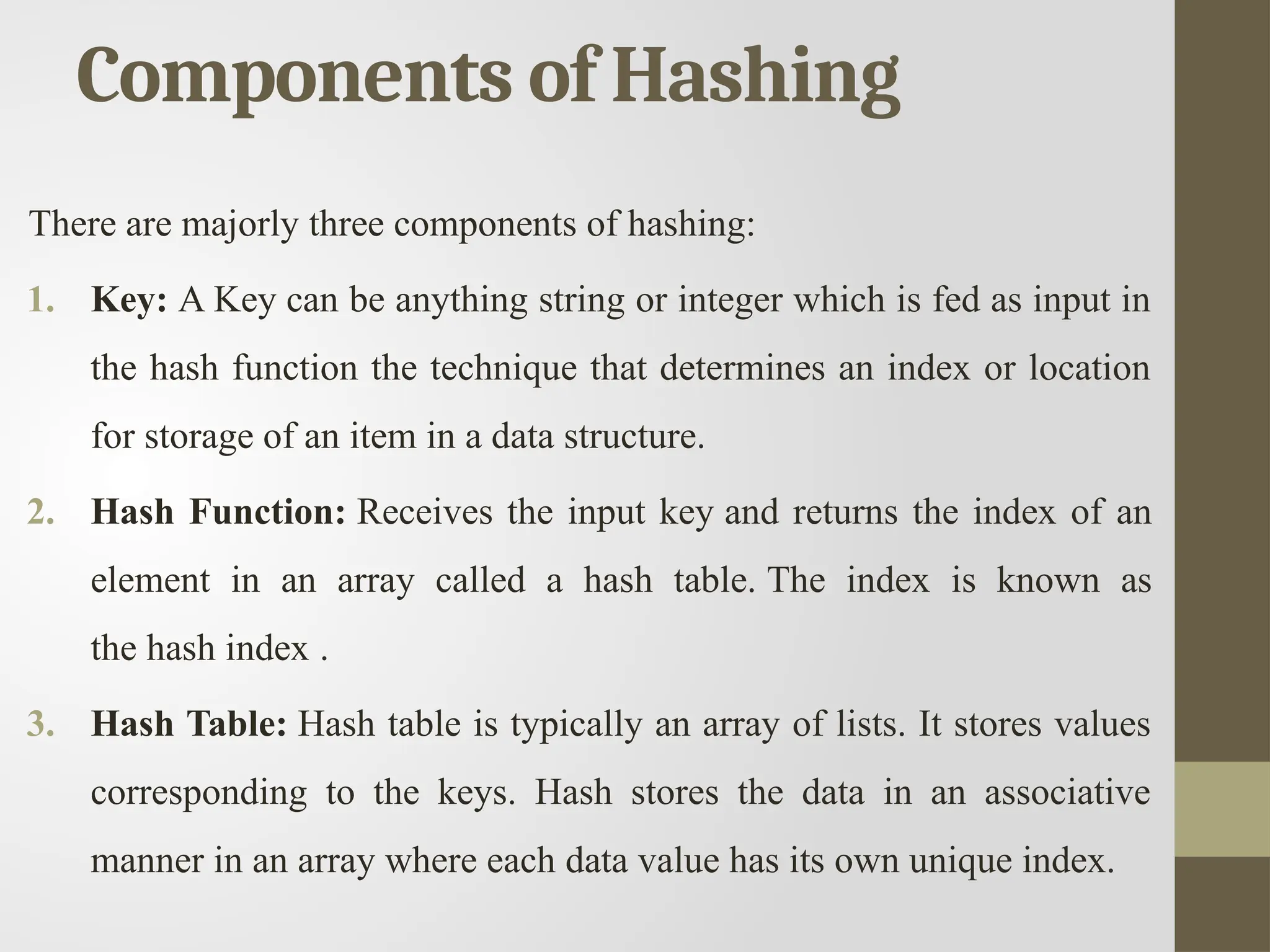 Components of Hashing
There are majorly three components of hashing:
1. Key: A Key can be anything string or integer which is fed as input in
the hash function the technique that determines an index or location
for storage of an item in a data structure.
2. Hash Function: Receives the input key and returns the index of an
element in an array called a hash table. The index is known as
the hash index .
3. Hash Table: Hash table is typically an array of lists. It stores values
corresponding to the keys. Hash stores the data in an associative
manner in an array where each data value has its own unique index.
 