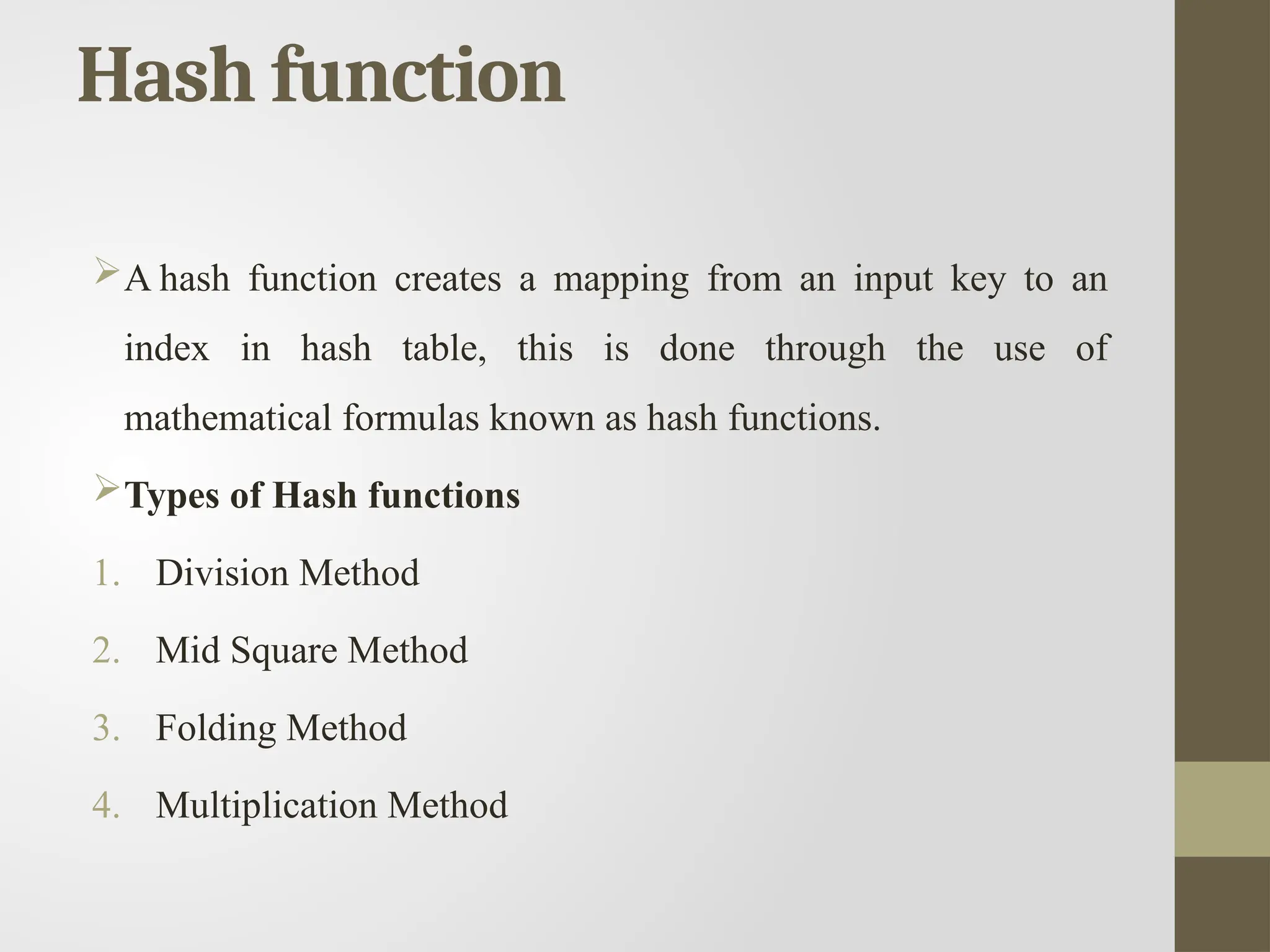 Hash function
A hash function creates a mapping from an input key to an
index in hash table, this is done through the use of
mathematical formulas known as hash functions.
Types of Hash functions
1. Division Method
2. Mid Square Method
3. Folding Method
4. Multiplication Method
 
